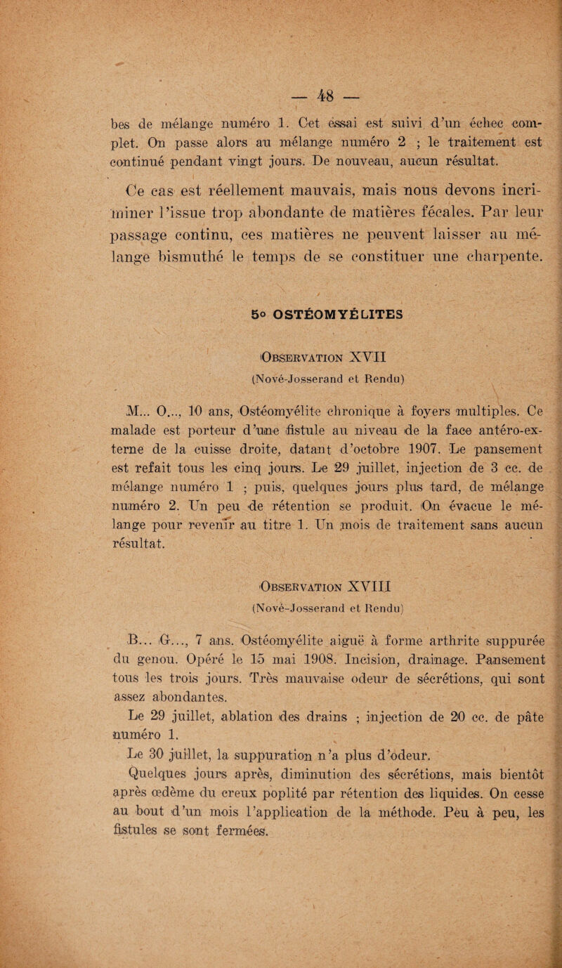 bes de mélange numéro 1. Cet essai est suivi d’un échec com¬ plet. On passe alors au mélange numéro 2 ; le traitement est continué pendant vingt jours. De nouveau, aucun résultat. Ce cas est réellement mauvais, mais nous devons incri¬ miner l’issue trop abondante de matières fécales. Par leur passage continu, ces matières ne peuvent laisser au mé¬ lange bismuthé le temps de se constituer une charpente. 5° OSTÉOMYÉLITES Observation XVII (Nové-Josserand et Rendu) M... O..., 10 ans, Ostéomyélite chronique à foyers multiples. Ce malade est porteur d’une fistule au niveau de la face antéro-ex- terne de la cuisse droite, datant d’octobre 1907. Le pansement est refait tous les cinq jours. Le 29 juillet, injection de 3 ce. de mélange numéro 1 ; puis, quelques jours plus tard, de mélange numéro 2. Un peu de rétention se produit. On évacue le mé¬ lange pour revenir au titre 1. Un mois de traitement sans aucun résultat. Observation XVIII (Nové-Josserand et Rendu) ■B... iGr..., 7 ans. Ostéomyélite aiguë à forme arthrite suppurée du genou. Opéré le 15 mai 1908. Incision, drainage. Pansement tous les trois jours. Très mauvaise odeur de sécrétions, qui sont assez abondantes. Le 29 juillet, ablation des drains ; injection de 20 oc. de pâte numéro 1. Le 30 juillet, la suppuration n’a plus d’odeur. Quelques jours après, diminution des sécrétions, mais bientôt après œdème du creux poplité par rétention des liquides. On cesse au bout d’un mois rapplioation de la méthode. Peu à peu, les fistules se sont fermées.