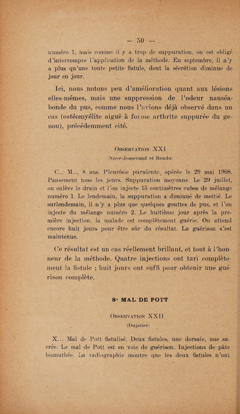 numéro 1. mais comme il y a trop de suppuration, on est obligé d’interrompre l'application de la méthode. En septembre, il n’y a plus qu’une toute petite fistule, dont la sécrétion diminue de jour en jour. Ici, nous notons peu d’amélioration quant aux lésions elles-mêmes, mais une suppression de l’odeur nauséa¬ bonde du pus, comme nous l’avions déjà observé dans un cas (ostéomyélite aiguë à forme arthrite suppurée du ge¬ nou), précédemment cité. Observation XXI (Nové-Josserand et Rendu C..: M..., 8 ans. Pleurésie purulente, opérée le 29 mai 1908. Pansement tous les jours. Suppuration moyenne. Le 29 juillet, on enlève le drain et l’on injecte 15 centimètres cubes de mélange numéro 1. Le lendemain, la suppuration a diminué de moitié. Le surlendemain, il n’y a plus que quelques gouttes de pus, et l’on injecte du mélange numéro 2. Le huitième jour après la pre¬ mière injection, la malade est complètement guérie. On attend encore huit jours pour être sûr du résultat. La guérison s’est maintenue. Ce résultat est un cas réellement brillant, et tout à l’hon¬ neur de la méthode. Quatre injections ont tari complète¬ ment la fistule ; huit jours ont suffi pour obtenir une gué¬ rison complète. 8° MAL DE POTT Observation XXII (Du prier) X... Mal de Pott fistulisé. Deux fistules, une dorsale, une sa¬ crée. Le mal de Pott est en voie de guérison. Injections de pâte bismuthée. La radiographie montre que les deux fistules n’ont