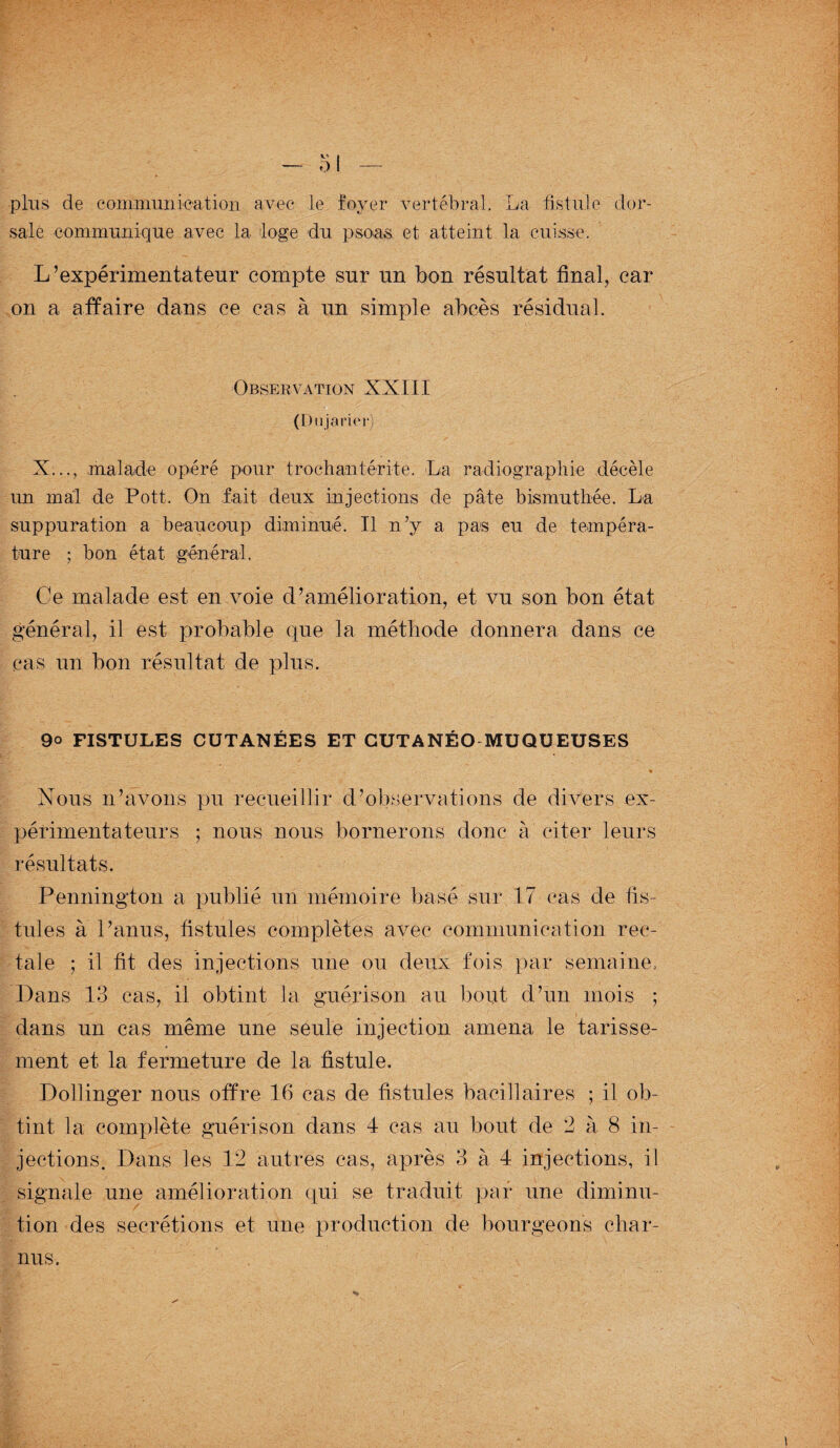 plus de communication avec le foyer vertébral. La fistule dor¬ sale communique avec la loge du psoas et atteint la cuisse. L’expérimentateur compte sur un bon résultat final, car on a affaire dans ce cas à un simple abcès résidual. Observation XXIII (Dujarier) X..., malade opéré pour trochantérite. La radiographie décèle un mal de Pott. On fait deux injections de pâte bismuthée. La suppuration a beaucoup diminué. Il n’y a pas eu de tempéra¬ ture ; bon état général. Ce malade est en voie d’amélioration, et vu son bon état général, il est probable que la méthode donnera dans ce cas un bon résultat de plus. 9o FISTULES CUTANEES ET CUTANEO MUQUEUSES Nous n’avons pu recueillir d’observations de divers ex¬ périmentateurs ; nous nous bornerons donc à citer leurs résultats. Pennington a publié un mémoire basé sur 17 cas de fis¬ tules à l’anus, fistules complètes avec communication rec¬ tale ; il fit des injections une ou deux fois par semaine. Dans 13 cas, il obtint la guérison au bout d’un mois ; dans un cas même une seule injection amena le tarisse¬ ment et la fermeture de la fistule. Dollinger nous offre 16 cas de fistules bacillaires ; il ob¬ tint la complète guérison dans 4 cas au bout de 2 à 8 in¬ jections. Dans les 12 autres cas, après 3 à 4 injections, il signale une amélioration qui se traduit par une diminu¬ tion des secrétions et une production de bourgeons char¬ nus.