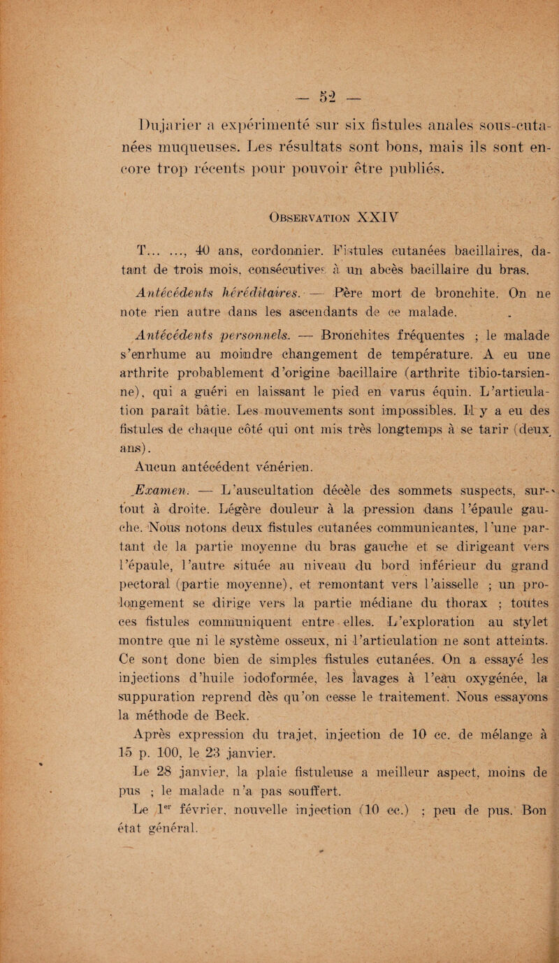 Dujarier a expérimenté sur six fistules anales sous-cuta¬ nées muqueuses. Les résultats sont bons, mais ils sont en¬ core trop récents pour pouvoir être publiés. Observation XXIV T., 40 ans, cordonnier. Fistules cutanées bacillaires, da¬ tant de trois mois, consécutives à un abcès bacillaire du bras. Antécédents héréditaires. — Père mort de bronchite. On ne note rien autre dans les ascendants de ce malade. Antécédents personnels. -— Bronchites fréquentes ; le malade s’enrhume au moindre changement de température. A eu une arthrite probablement d’origine bacillaire (arthrite tibio-tarsien- ne), qui a guéri en laissant le pied en varus équin. L’articula¬ tion paraît bâtie. Les mouvements sont impossibles. Il y a eu des fistules de chaque côté qui ont mis très longtemps à se tarir (deux ans). Aucun antécédent vénérien. Examen. — L’auscultation décèle des sommets suspects, sur-' tout à droite. Légère douleur à la pression dans l’épaule gau¬ che. 'Nous notons deux fistules cutanées communicantes, l’une par¬ tant de la partie moyenne du bras gauche et se dirigeant vers l’épaule, l’autre située au niveau du bord inférieur du grand pectoral (partie moyenne), et remontant vers l’aisselle ; un pro¬ longement se dirige vers la partie médiane du thorax ; toutes ces fistules communiquent entre elles. L’exploration au stylet montre que ni le système osseux, ni l’articulation ne sont atteints. Ce sont donc bien de simples fistules cutanées. On a essayé les injections d’huile iodoformée, les lavages à l’eau oxygénée, la suppuration reprend dès qu’on cesse le traitement. Nous essayons la méthode de Beck. Après expression du trajet, injection de 10 ce. de mélange à 15 p. 100, le 23 janvier. Le 28 janvier, la plaie fistuleuse a meilleur aspect, moins de pus ; le malade n’a pas souffert. Le 1er février, nouvelle injection (10 ce.) ; peu de pus. Bon état général.