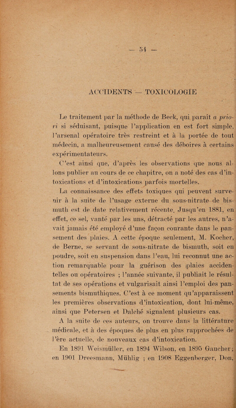ACCIDENTS — TOXICOLOGIE Le traitement par la méthode de Beck, qui paraît a prio¬ ri si séduisant, puisque l’application en est fort simple, l’arsenal opératoire très restreint et à la portée de tout médecin, a malheureusement causé des déboires à certains expérimentateurs. C’est ainsi que, d’après les observations que nous al¬ lons publier au cours de ce chapitre, on a noté des cas d’in¬ toxications et d’intoxications parfois mortelles. La connaissance des effets toxiques qui peuvent surve¬ nir à la suite de l’usage externe du sous-nitrate de bis¬ muth est de date relativement récente. Jusqu’en 1881, en effet, ce sel, vanté par les uns, détracté par les autres, n’a¬ vait jamais été employé d’une façon courante dans le pan¬ sement des plaies. A cette époque seulement, M. Kocher, de Berne, se servant de sous-nitrate de bismuth, soit en poudre, soit en suspension dans l’eau, lui reconnut une ac¬ tion remarquable pour la guérison des iplaies acciden¬ telles ou opératoires ; l’année suivante, il publiait le résul¬ tat de ses opérations et vulgarisait ainsi l’emploi des pan¬ sements bismuthiques. C’est à ce moment qu’apparaissent les premières observations d’intoxication, dont lui-même, ainsi que Petersen et Dalché signalent plusieurs cas. A la suite de ces auteurs, on trouve dans la littérature - médicale, et à des époques de plus en plus rapprochées de l’ère actuelle, de nouveaux cas d’intoxication. En 1891 Weismüller, en 1894 Wilson, en 1895 Gaucher;