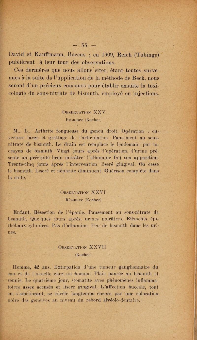 publièrent à leur tour des observations. Ces dernières que nous allons citer, étant toutes surve¬ nues à la suite de B application de la méthode de Beck, nous seront d’un précieux concours pour établir ensuite la toxi¬ cologie du sous-nitrate de bismuth, employé en injections. Observât i on X X V Résumée (Rocher; M... L... Arthrite fongueuse du genou droit. Opération : ou¬ verture large et grattage de l’articulation. Pansement au sous- nitrate de bismuth. Le drain est remplacé le lendemain par un crayon de bismuth. Vingt jours après l’opération, l’urine pré¬ sente un précipité brun noirâtre, l’albumine fait son apparition. Trente-cinq jours après P intervention, liseré gingival. On cesse le bismuth. Liseré et néphrite diminuent. Guérison complète dans la suite. Observation XXVI Résumée (Rocher) Enfant. Résection de l’épaule. Pansement au sous-nitrate de bismuth. Quelques jours après, urines noirâtres. Eléments épi¬ théliaux,cylindres. Pas d’albumine. Peu de bismuth dans les uri¬ nes. Observation XXVII (Rocher) Homme, 42 ans. Extirpation d’une tumeur ganglionnaire du cou et de l’aisselle chez un homme. Plaie pansée au bismuth et réunie. Le quatrième jour, stomatite avec phénomènes inflamma¬ toires assez accusés et liseré gingival. L’affection buccale, tout en s’améliorant, se révèle longtemps encore par une coloration noire des gencives au niveau du rebord alvéolo-dentaire.