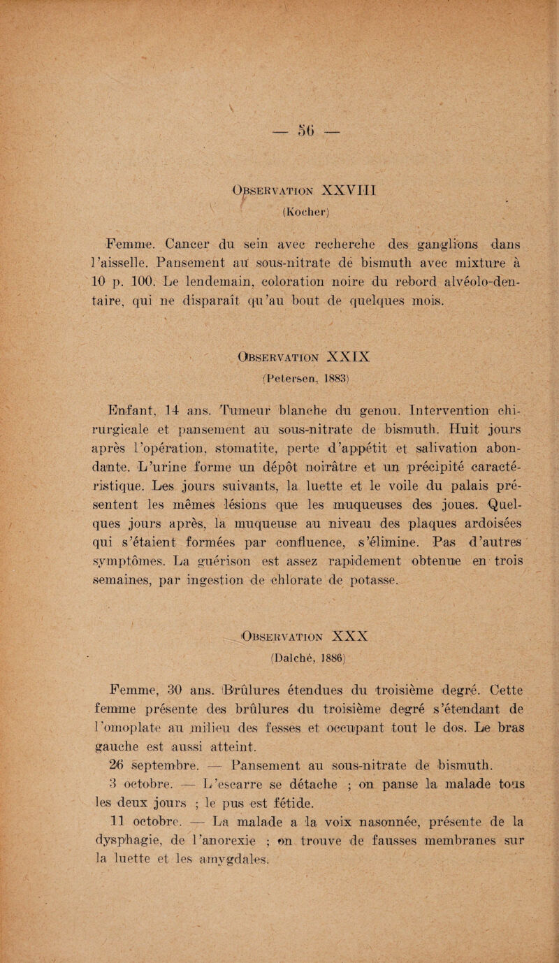 Observation XXVIII g// , (Kocher) Femme. Cancer du sein avec recherche des ganglions dans l’aisselle. Pansement ait sous-nitrate de bismuth avec mixture à 10 p. 100. Le lendemain, coloration noire du rebord alvéolo-den- taire, qui ne disparaît qu’au bout de quelques mois. Observation XXIX (Petersen, 1883) Enfant, 14 ans. Tumeur blanche du genou. Intervention chi¬ rurgicale et pansement au sous-nitrate de bismuth. Huit jours après l’opération, stomatite, perte d’appétit et salivation abon¬ dante. L’urine forme un dépôt noirâtre et un précipité caracté¬ ristique. Les jours suivants, la luette et le voile du palais pré¬ sentent les mêmes lésions que les muqueuses des joues. Quel¬ ques jours après, la muqueuse au niveau des plaques ardoisées qui s’étaient formées par confluence, s’élimine. Pas d’autres symptômes. La guérison est assez rapidement obtenue en trois .semaines, par ingestion de chlorate de potasse. Observation XXX (Dalché, 1886) Femme, 30 ans. Brûlures étendues du troisième degré. Cette femme présente des brûlures du troisième degré s’étendant de l’omoplate au milieu des fesses et occupant tout le dos. Le bras gauche est aussi atteint. 26 septembre. — Pansement au sous-nitrate de bismuth. 3 octobre. — L’escarre se détache ; on panse la malade tous les deux jours ; le pus est fétide. Il octobre. — La malade a la voix nasonnée, présente de la dysphagie, de l’anorexie ; on trouve de fausses membranes sur la luette et les amygdales-
