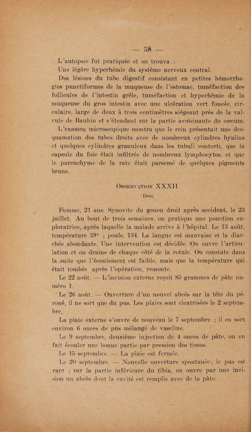 L ’autopsie fut pratiquée et on trouva : Une légère hyperhémie du système nerveux central. Des lésions du tube digestif consistant en petites hémorrha¬ gies punctiformes de la muqueuse de l’estomac, tuméfaction des follicules de l’intestin grêle, tuméfaction et hyperhémie de la muqueuse du gros intestin avec une ulcération vert foncée, cir¬ culaire, large de deux à trois centimètres siégeant près de la val¬ vule de Bauliin et s’étendant sur la partie avoisinante du cæcum. L’examen microscopique montra que le rein présentait une des¬ quamation des tubes droits avec de nombreux cylindres hyalins et quelques cylindres granuleux dans les tubuli contorti, que la capsule du foie était infiltrée de nombreux lymphocytes, et que le parenchyme de la rate était parsemé de quelques pigments bruns. Observation XXXII (Don) Flemme, 21 ans. Synovite du genou droit après accident, le 23 juillet. Au bout de trois semaines, on pratique une ponction ex¬ ploratrice, après laquelle la malade arrive à l’hôpital. Le 13 août, température 39° ; pouls, 134. La langue est mauvaise et la diar¬ rhée abondante. Une intervention est décidée. On ouvre l’articu¬ lation et on draine de chaque côté de la rotule. On constate dans la suite que l’écoulement est faible, mais que la température qui était tombée après l’opération, remonte. Le 22 août. — L’incision externe reçoit 86 grammes de pâte nu¬ méro 1. ' Le 26 août. — Ouverture d’un nouvel abcès sur la tête du pé¬ roné, il ne sort que du pus. Les plaies sont cicatrisées le 2 septem¬ bre. La plaie externe s’ouvre de nouveau le 7 septembre ; il en sort environ 6 onces de pus mélangé de vaseline. Le 9 septembre, deuxième injection de 4 onces de pâte, on en fait écouler une bonne partie par pression des tissus. Le 15 septembre. — La plaie est fermée. Le 20 septembre. — Nouvelle ouverture spontanée; le pus est rare ; sur la partie inférieure du tibia, on ouvre par une inci¬ sion un abcès dont la cavité est remplie avec de la pâte.