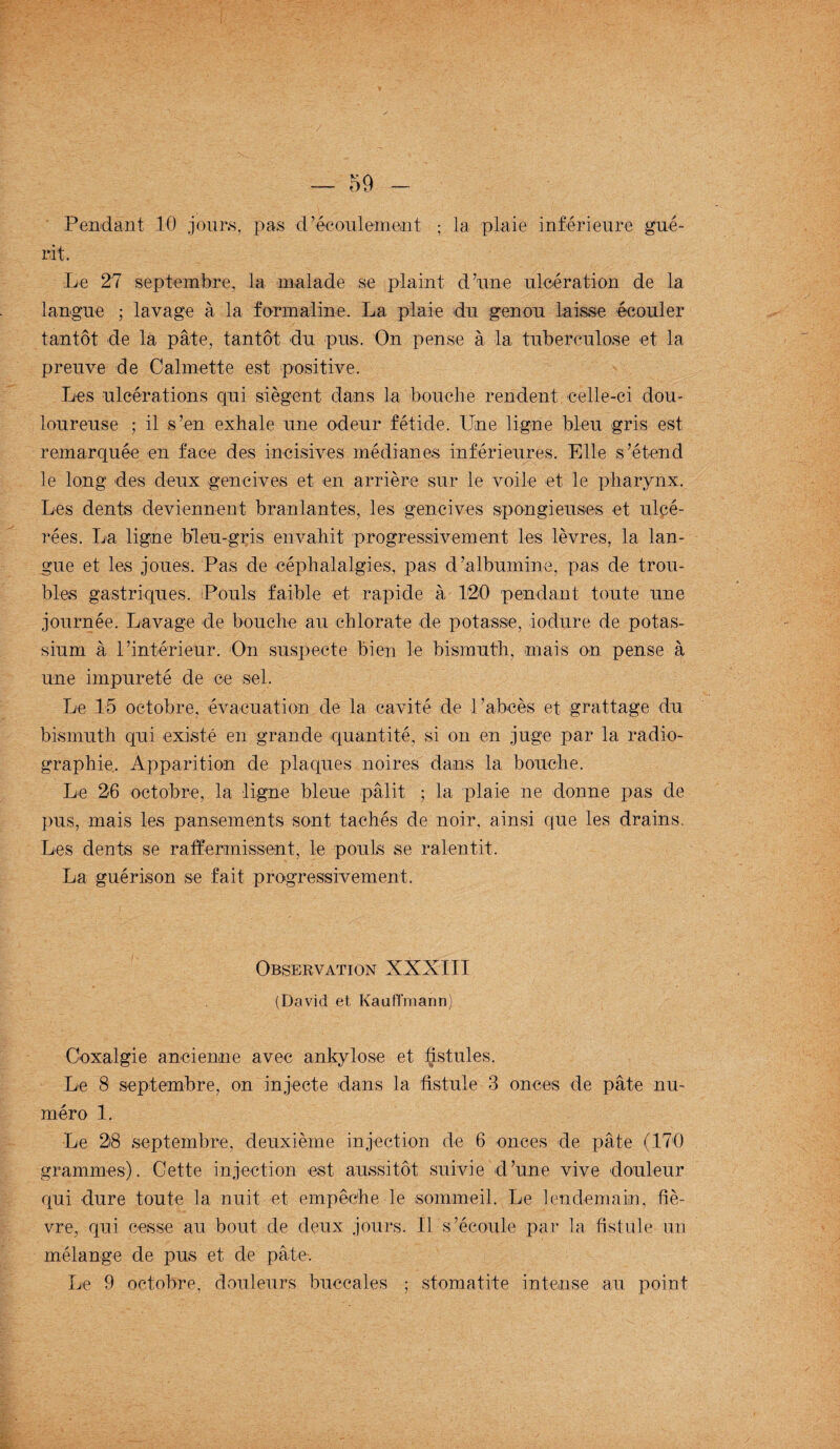 Pendant 10 jours, pas d’écoulement ; la plaie inférieure gué¬ rit. Le 27 septembre, la malade se plaint d’une ulcération de la langue ; lavage à la formaline. La plaie du genou laisse écouler tantôt de la pâte, tantôt du pus. On pense à la tuberculose et la preuve de Calmette est positive. Les ulcérations qui siègent dans la bouche rendent celle-ci dou¬ loureuse ; il s’en exhale une odeur fétide. Une ligne bleu gris est remarquée en face des incisives médianes inférieures. Elle s’étend le long des deux gencives et en arrière sur le voile et. le pharynx. Les dents deviennent branlantes, les gencives spongieuses et ulcé¬ rées. La ligne bleu-gris envahit progressivement les lèvres, la lan¬ gue et les joues. Pas de céphalalgies, pas d’albumine, pas de trou¬ bles gastriques. Pouls faible et rapide à 120 pendant toute une journée. Lavage de bouche au chlorate de potasse, iodure de potas¬ sium à l’intérieur. On suspecte bien le bismuth, mais on pense à une impureté de ce sel. Le 15 octobre, évacuation de la cavité de l’abcès et. grattage du bismuth qui existé en grande quantité, si on en juge par la radio¬ graphie, Apparition de plaques noires dans la bouche. Le 26 octobre, la ligne bleue pâlit ; la plaie ne donne pas de pus, mais les pansements sont tachés de noir, ainsi que les drains. Les dents se raffermissent, le pouls se ralentit. La guérison se fait progressivement. Observation XXXIII (David et Kaufl'mann) Coxalgie ancienne avec ankylosé et fistules. Le 8 septembre, on injecte dans la fistule 3 onces de pâte nu¬ méro 1. Le 28 septembre, deuxième injection de 6 onces de pâte (170 grammes). Cette injection est aussitôt suivie d’une vive douleur qui dure toute la nuit et empêche le sommeil. Le lendemain, fiè¬ vre, qui cesse au bout de deux jours. Il s’écoule par la fistule un mélange de pus et de pâte-. Le 9 octobre, douleurs buccales ; stomatite intense au point