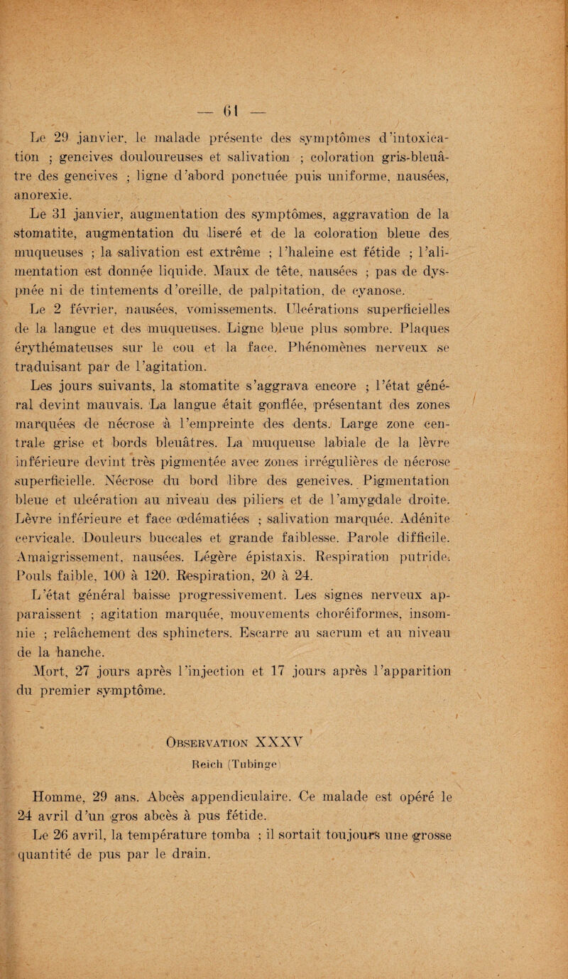 Le 29 janvier, le malade présente des symptômes d'intoxica¬ tion ; gencives douloureuses et salivation ; coloration gris-bleu⬠tre des gencives ; ligne d’abord ponctuée puis uniforme, nausées, anorexie. Le 31 janvier, augmentation des symptômes, aggravation de la stomatite, augmentation du liseré et de la coloration bleue des muqueuses ; la salivation est extrême ; l’haleine est fétide ; l’ali¬ mentation est donnée liquide. Maux de tête, nausées ; pas de dys¬ pnée ni de tintements d’oreille, de palpitation, de cyanose. Le 2 février, nausées, vomissements. Ulcérations superficielles de la langue et des muqueuses. Ligne bleue plus sombre. Plaques érythémateuses sur le cou et la face. Phénomènes nerveux se traduisant par de l’agitation. Les jours suivants, la stomatite s’aggrava encore ; l’état géné¬ ral devint mauvais. La langue était gonflée, présentant des zones marquées de nécrose à l’empreinte des dents. Large zone cen¬ trale grise et bords bleuâtres. La muqueuse labiale de la lèvre inférieure devint très pigmentée avec zones irrégulières de nécrose superficielle. Nécrose du bord libre des gencives. Pigmentation bleue et ulcération au niveau des piliers et de l’amygdale droite. Lèvre inférieure et face œdématiées ; salivation marquée. Adénite cervicale. Douleurs buccales et grande faiblesse. Parole difficile. Amaigrissement, nausées. Légère épistaxis. Respiration putride-. Pouls faible, 100 à 120. Respiration, 20 à 24. L’état général baisse progressivement. Les signes nerveux ap¬ paraissent ; agitation marquée, mouvements ehoréiformes, insom¬ nie ; relâchement des sphincters. Escarre au sacrum et au niveau de la hanche. Mort, 27 jours après l’injection et 17 jours après l’apparition du premier symptôme. Observation XXXV Reich (Tubinge) Homme, 29 ans. Abcès appendiculaire. Ce malade est opéré le 24 avril d’un gros abcès à pus fétide. Le 26 avril, la température tomba ; il sortait toujours une grosse quantité de pus par le drain.