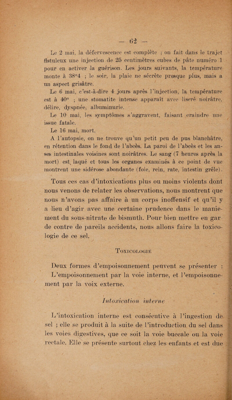 fistuletix une injection de 25 centimètres cubes de pâte numéro 1 pour en activer -la guérison. Les jours suivants, la température monte à 38°4 ; le soir, la plaie ne sécrète presque plus, mais a un aspect grisâtre. Le 6 mai, c’est-à-dire 4 jours après l'injection, la température est à 40° ; une stomatite intense apparaît avec liseré noirâtre, délire, dyspnée, albuminurie. Le 10 mai, les symptômes s’aggravent, faisant craindre une issue fatale. Le 16 mai, mort. A l’autopsie, on ne trouve qu’un petit peu de pus blanchâtre, en rétention dans le fond de l’abcès. La paroi de l’abcès et les an¬ ses intestinales voisines sont noirâtres. Le sang (7 heures après la mort) est, laqué et tous les organes examinés à ce point de vue montrent une sidérose abondante (foie, rein, rate, intestin grêle). Tous ces cas d’intoxications plus ou moins violents dont nous venons de feinter les observations, nous montrent que nous n’avons pas affaire à un corps inoffensif et qu’il y a lieu d’agir avec une certaine prudence dans le manie¬ ment du sous-nitrate de bismuth. Pour bien mettre en gar de contre de pareils accidents, nous allons faire la toxico¬ logie de ce sel. Toxicologie Deux formes d’empoisonnement peuvent se présenter : L’empoisonnement par la voie interne, et l’empoisonne¬ ment par la voix externe. Intoxication interne L’intoxication interne est consécutive à l’ingestion de sel ; elle se produit à la suite de l’introduction du sel dans les voies digestives, que ce soit la voie buccale ou la voie rectale. Elle se présente surtout chez les enfants et est due