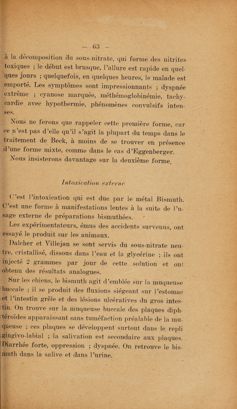 - 03 - à la décomposition du sous-nitrate, qui forme des nitrites toxiques ; le début est brusque, l’allure est rapide en quel¬ ques jours ; quelquefois, en quelques heures, le malade est emporté. Les symptômes sont impressionnants ; dyspnée extiême ; cyanose marquée, méthémoglobinémie, tachy¬ cardie avec hypothermie, phénomènes convulsifs inten¬ ses. Nhus ne ferons que rappeler cette première forme, car ce n est pas d elle qu’il s’agit la plupart du temps dans le ti aitement de Beck, a moins de se trouver en présence d une foi me mixte, comme dans le cas d’Eg’genberger. Nous insisterons davantage sur la deuxième forme Intoxication externe. C’est l’intoxication qui est due par le métal Bismuth. C’est une forme à manifestations lentes à la suite de l’u¬ sage externe de préparations bismuthées. Les expérimentateurs, émus des accidents survenus, ont essayé le produit sur les animaux. Bal cher et Ville jan se sont servis du sous-nitrate neu¬ tre, cristallisé, dissous dans l’eau et la glycérine ; ils ont injecté 2 grammes par jour de cette solution et ont obtenu des résultats analogues. Sur les chiens, le bismuth agit d’emblée sur la muqueuse buccale ; il se produit des fluxions siégeant sur l’estomac et 1 intestin grêle et des lésions ulcératives du gros intes¬ tin. On trouve sur 1a, muqueuse buccale des. plaques diph- téroïdes apparaissant sans tuméfaction préalable de la mu¬ queuse ; ces plaques se développent surtout dans le repli gingivo-labial ; la salivation est secondaire aux plaques. Diarrhée forte, oppression ; dyspnée. On retrouve le bis¬ muth dans la salive et dans l’urine.