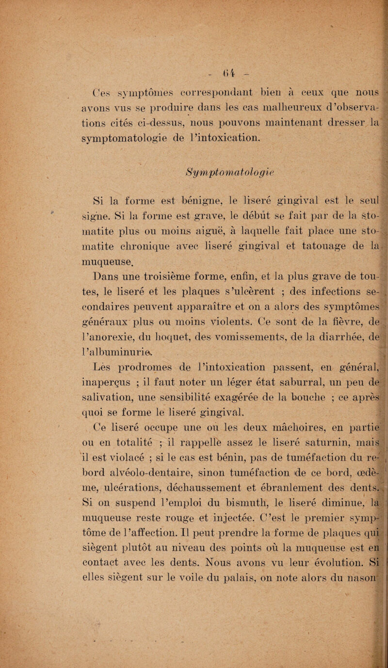Ces symptômes correspondant bien à ceux que nous avons vus se produire dans les cas malheureux d’observa¬ tions cités ci-dessus, nous pouvons maintenant dresser la symptomatologie de l’intoxication. Symptomatolo gie Si la forme est bénigne, le liseré gingival est le seul signe. Si la forme est grave, le début se fait par de la sto¬ matite plus ou moins aiguë, à laquelle fait place une sto¬ matite chronique avec liseré gingival et tatouage de la muqueuse. Dans une troisième forme, enfin, et la plus grave de tou¬ tes, le liseré et les plaques s’ulcèrent ; des infections se¬ condaires peuvent apparaître et on a alors des symptômes généraux plus ou moins violents. Ce sont de la fièvre, de l’anorexie, du hoquet, des vomissements, de la diarrhée, de l’albuminurie. Lès prodromes de l’intoxication passent, en général, inaperçus ; il faut noter un léger état saburral, un peu de salivation, une sensibilité exagérée de la bouche ; ce après quoi se forme Le liseré gingival. Ce liseré occupe une ou les deux mâchoires, en partie ou en totalité ; il rappelle assez le liseré saturnin, mais il est violacé ; si le cas est bénin, pas de tuméfaction du re- , bord alvéolo-dentaire, sinon tuméfaction de ce bord, œdè- 1 me, ulcérations, déchaussement et ébranlement des dents. Si on suspend l’emploi du bismuth, le liseré diminue, la : B I muqueuse reste rouge et injectée. C’est le premier symp¬ tôme de l’affection. Il peut prendre la forme de plaques qui J siègent plutôt au niveau des points où la muqueuse est en contact avec les dents. Nous avons vu leur évolution. Si r elles siègent sur le voile du palais, on note alors du nas on*