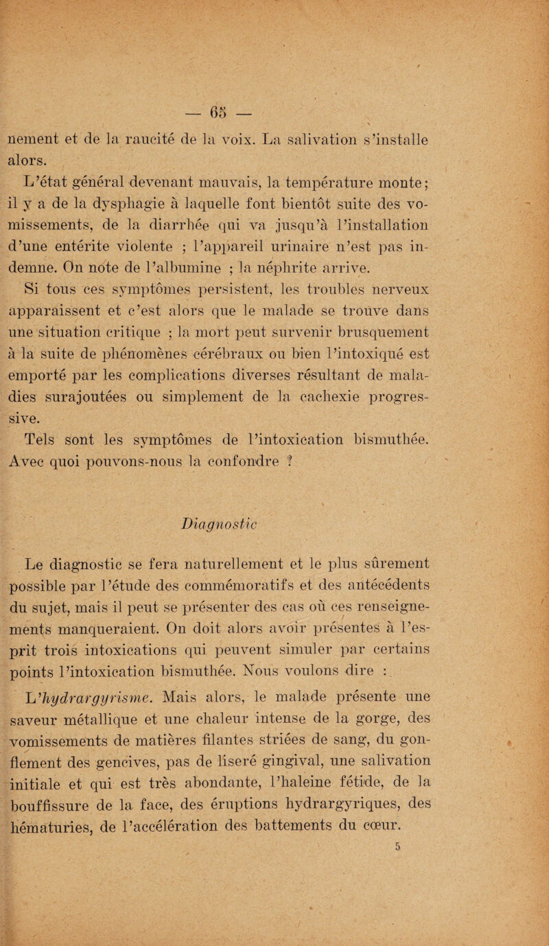 nement et de la raucité de la voix. La salivation s’installe alors. L’état général devenant mauvais, la température monte; il y a de la dysphagie à laquelle font bientôt suite des vo¬ missements, de la diarrhée qui va jusqu’à l’installation d’une entérite violente ; l’appareil urinaire n’est pas in¬ demne. On note de l’albumine ; la néphrite arrive. Si tous ces symptômes persistent, les troubles nerveux apparaissent et c’est alors que le malade se trouve dans une situation critique ; la mort peut survenir brusquement à la suite de phénomènes cérébraux ou bien l’intoxiqué est emporté par les complications diverses résultant de mala¬ dies surajoutées ou simplement de la cachexie progres¬ sive. Tels sont les symptômes de l’intoxication bismuthée. Avec quoi pouvons-nous la confondre ! Diagnostic Le diagnostic se fera naturellement et le plus sûrement possible par l’étude des commémoratifs et des antécédents du sujet, mais il peut se présenter des cas où ces renseigne¬ ments manqueraient. On doit alors avoir présentes à l’es¬ prit trois intoxications qui peuvent simuler par certains points l’intoxication bismuthée. Nous voulons dire : L hydrargyrisme. Mais alors, le malade présente une saveur métallique et une chaleur intense de la gorge, des vomissements de matières filantes striées de sang, du gon¬ flement des gencives, pas de liseré gingival, une salivation initiale et qui est très abondante, l’haleine fétide, de la bouffissure de la face, des éruptions hydrargyriques, des hématuries, de l’accélération des battements du cœur.
