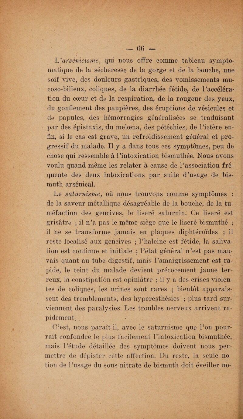 L’arsénicisme, qui nous offre comme tableau sympto¬ matique de la sécheresse de la gorge et de la bouche, une soif vive, des douleurs gastriques, des vomissements mu- coso-bilieux, coliques, de la diarrhée fétide, de l’accéléra¬ tion du cœur et de la, respiration, de la rougeur des yeux, du gonflement des paupières, des éruptions de vésicules et de papules, des hémorragies généralisées se traduisant par des épistaxis, du melœna, des pétéchies, de l’ictère en¬ fin, si le cas est grave, un refroidissement général et pro¬ gressif du malade. Il y a dans tous ces symptômes, peu de chose qui ressemble à l’intoxication bismuthée. Nous avons voulu quand même les relater à cause de l’association fré¬ quente des deux intoxications par suite d’usage de bis¬ muth arsénical. Le saturnisme, où nous trouvons comme symptômes : de la saveur métallique désagréable de la bouche, de la tu¬ méfaction des gencives, le liseré saturnin. Ce liseré est grisâtre ; il n’a pas le même siège que le liseré bismuthé ; il ne se transforme jamais en plaques diphtéroïdes ; il reste localisé aux gencives ; l’haleine est fétide, la saliva¬ tion est continue et initiale ; l’état général n’est pas mau¬ vais quant au tube digestif, mais l’amaigrissement est ra¬ pide, le teint du malade devient précocement jaune ter¬ reux, la constipation est opiniâtre ; il y a des crises violen¬ tes de coliques, les urines sont rares ; bientôt apparais¬ sent des tremblements, des hyperesthésies ; plus tard sur¬ viennent des paralysies. Les troubles nerveux arrivent ra¬ pidement. C’est, nous paraît-il, avec le saturnisme que l’on pour¬ rait confondre le plus facilement l’intoxication bismuthée, mais l’étude détaillée des symptômes doivent nous per¬ mettre de dépister cette affection. Du reste, la seule no¬ tion de l’usage du sous-nitrate de bismuth doit éveiller no-