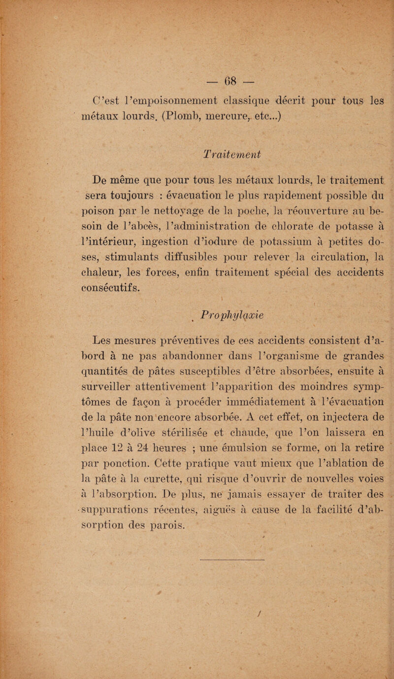 C’est l’empoisonnement classique décrit pour tous les métaux lourds. (Plomb, mercure,, etc...) Traitement De même que pour tons les métaux lourds, le traitement sera toujours : évacuation le plus rapidement possible du poison par le nettoyage de la poche, la réouverture au be¬ soin de l’abcès, P administration de chlorate de potasse à l’intérieur, ingestion d’iodure de potassium à petites do¬ ses, stimulants diffusibles pour relever la circulation, la chaleur, les forces, enfin traitement spécial des accidents consécutifs. Prophylaxie Les mesures préventives de ces accidents consistent d’a¬ bord à ne pas abandonner dans l’organisme de grandes quantités de pâtes susceptibles d’être absorbées, ensuite à surveiller attentivement l’apparition des moindres symp¬ tômes de façon à procéder immédiatement à l’évacuation de la pâte non encore absorbée. A cet effet, on injectera de l’huile d’olive stérilisée et chaude, que l’on laissera en place 12 à 24 heures ; une émulsion se forme, on la retire par ponction. Cette pratique vaut mieux que l’ablation de la pâte à la curette, qui risque d’ouvrir de nouvelles voies à l’absorption. De plus, ne jamais essayer de traiter des •suppurations récentes, aiguës à cause de la facilité d’ab¬ sorption des parois.