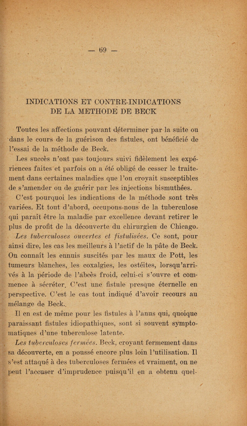 INDICATIONS ET CONTRE-INDICATIONS DE LA METHODE DE BECK Toutes les affections pouvant 'déterminer par la suite ou dans le cours de la guérison des fistules, ont bénéficié de Fessai de la méthode de Beck. Les succès n’ont pas toujours suivi fidèlement les expé¬ riences faites et parfois on a été obligé de cesser le traite¬ ment dans certaines maladies que l’on croyait susceptibles de s’amender ou de guérir par les injections bismuthées. C’est pourquoi les indications de la méthode sont très variées. Et tout d’abord, occupons-nous de la tuberculose qui paraît être la maladie par excellence devant retirer le plus de profit de la découverte du chirurgien de Chicago. Les tuberculoses ouvertes et fistulisées. Ce sont, pour ainsi dire, les cas les meilleurs à l’actif de la pâte de Beck. On connaît les ennuis suscités par les maux de Pott, les tumeurs blanches, les coxalgies, les ostéites, lorsqu’arri- vés à la période de l’abcès froid, celui-ci s’ouvre et com¬ mence à sécréter. C’est une fistule presque éternelle en perspective. C’est .le cas tout indiqué d’avoir recours au mélange de Beck.. Il en est de même pour les fistules à l’anus qui, quoique paraissant fistules idiopathiques, sont si souvent sympto¬ matiques d’une tuberculose latente. Les tuberculoses fermées. Beck, croyant fermement dans sa découverte, en a poussé encore plus loin l’utilisation. Il s’est attaqué à des tuberculoses fermées et vraiment, on ne peut l’accuser d’imprudence puisqu’il en a obtenu quel-