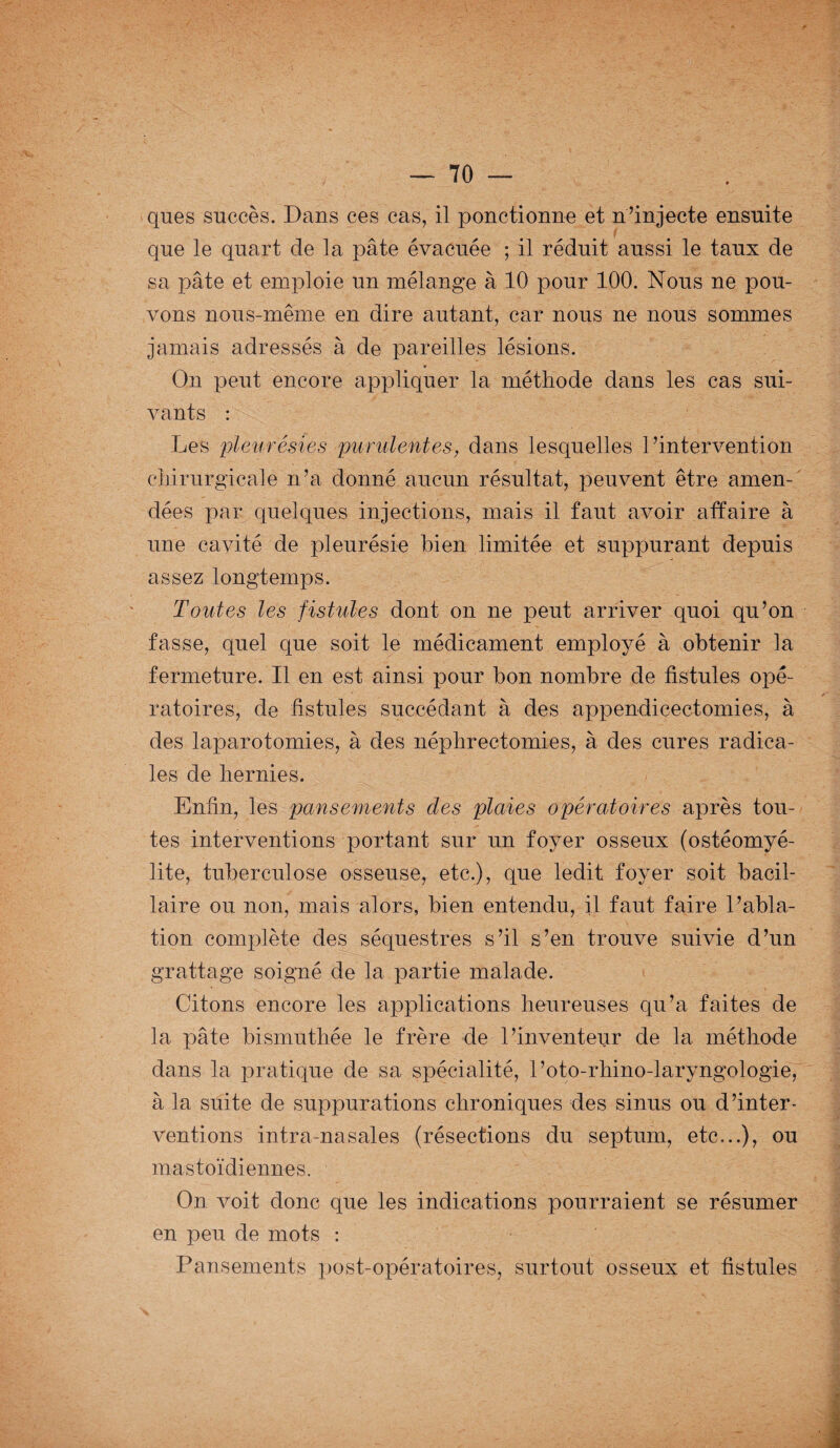 ques succès. Dans ces cas, il ponctionne et n’injecte ensuite que le quart de la pâte évacuée ; il réduit aussi le taux de sa pâte et emploie un mélange à 10 pour 100. Nous ne pou¬ vons nous-même en dire autant, car nous ne nous sommes jamais adressés à de pareilles lésions. On peut encore appliquer la méthode dans les cas sui¬ vants : Les pleurésies purulentes, dans lesquelles l’intervention chirurgicale n’a donné aucun résultat, peuvent être amen¬ dées par quelques injections, mais il faut avoir affaire à une cavité de pleurésie bien limitée et suppurant depuis assez longtemps. Toutes les fistules dont on ne peut arriver quoi qu’on fasse, quel que soit le médicament employé à obtenir la fermeture. Il en est ainsi pour bon nombre de fistules opé¬ ratoires, de fistules succédant à des appendicectomies, à des laparotomies, à des néphrectomies, à des cures radica¬ les de hernies. Enfin, les pansements des plaies opératoires après tou¬ tes interventions portant sur un foyer osseux (ostéomyé¬ lite, tuberculose osseuse, etc.), que ledit foyer soit bacil¬ laire ou non, mais alors, bien entendu, il faut faire l’abla¬ tion complète des séquestres s’il s’en trouve suivie d’un grattage soigné de la partie malade. Citons encore les applications heureuses qu’a faites de la pâte bismuthée le frère de l’inventeur de la méthode dans la pratique de sa spécialité, l’oto-rhino-laryngologie, à la suite de suppurations chroniques des sinus ou d’inter¬ ventions intra-nasales (résections du septum, etc,..), ou mastoïdiennes. On voit donc que les indications pourraient se résumer en peu de mots : Pansements post-opératoires, surtout osseux et fistules