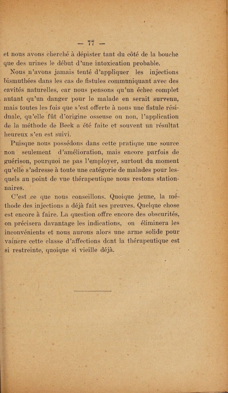 i — 77 — et nous avons cherché à dépister tant du côté de la bouche que des urines le début d’une intoxication probable. Nous n’avons jamais tenté d’appliquer les injections bismuthées dans les cas de fistules communiquant avec des cavités naturelles, car nous pensons qu’un échec complet autant qu’un danger pour le malade en serait survenu, mais toutes les fois que s ’est offerte à nous une fistule rési- duale, qu’elle fût d’origine osseuse ou non, l’application de la méthode de Beck a été faite et souvent un résultat heureux s’en est suivi. Puisque nous possédons dans cette pratique une source non seulement d’amélioration, mais encore parfois de guérison, pourquoi ne pas l’employer, surtout du moment qu’elle s’adresse à toute une catégorie de malades pour les¬ quels au point de vue thérapeutique nous restons station¬ naires. C’est ce que nous conseillons. Quoique jeune, la mé¬ thode des injections a déjà fait ses preuves. Quelque chose est encore à faire. La question offre encore des obscurités, on précisera davantage les indications, on éliminera les inconvénients et nous aurons alors une arme solide pour vaincre cette classe d’affections dent la thérapeutique est si restreinte, quoique si vieille déjà.