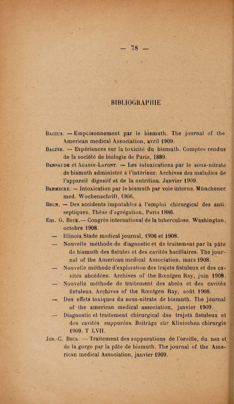 BIBLIOGRAPHIE Baccus. — Empoisonnement par le bismuth. The journal of the American medical Association, avril 1909. Balzer. — Expériences sur la toxicité du bismuth. Comptes rendus de la société de biologie de Paris, 1889. Bensaude et àgasse-Lafont. — Les intoxications par le sous-nitrate de bismuth administré à l’intérieur. Archives des maladies de l’appareil digestif et de la nutrition. Janvier 1909. Bermecke. — Intoxication par le bismuth par voie interne. Münchener med. Wochenschrift, 1906. Brun. — Des accidents imputables à l’emploi chirurgical des anti¬ septiques. Thèse d’agrégation, Paris 1886. Em. G. Beck.— Congrès international de la tuberculose. Washington, octobre 1908. — Illinois Stade medical journal, 1906 et 1908. — Nouvelle méthode de diagnostic et de traitement par la pâte de bismuth des fistules et des cavités bacillaires. The jour¬ nal of the American medical Association, mars 1908. — Nouvelle méthode d’exploration des trajets ûstuleux et des ca¬ vités abcédées. Archives of the Rœntgen Ray, juin 1908. — Nouvelle méthode de traitement des abcès et des cavités fistuleux. Archives of the Rœntgen Ray, août 1908. —. Des effets toxiques du sous-nitrate de bismuth. The journal of the american medical association, janvier 1909. — Diagnostic et traitement chirurgical des trajets fistuleux et des cavités suppurée3. Beitràge zür Klinischen chirurgie 1909. T LVII. Jos.-C. Beck. — Traitement des suppurations de l’oreille, du nez et de la gorge par la pâte de bismuth. The journal of the Ame¬ rican medical Association, janvier 1909.