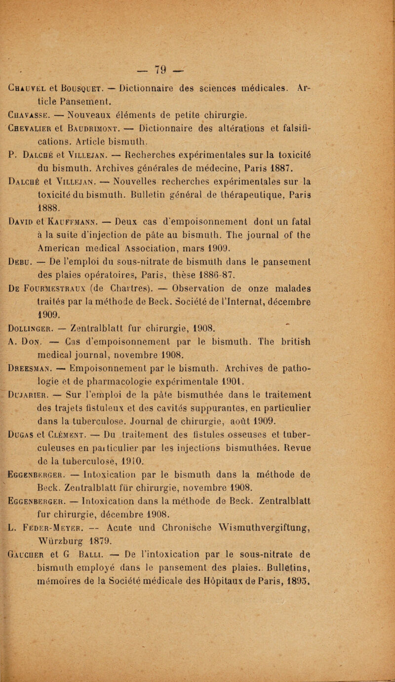 Chauvel et Bousquet. — Dictionnaire des sciences médicales. Ar¬ ticle Pansement. Chavasse. — Nouveaux éléments de petite chirurgie. Chevalier et Baudrimont. — Dictionnaire des altérations et falsifi¬ cations. Article bismuth. P. Dalché et Villejan. — Recherches expérimentales sur la toxicité du bismuth. Archives générales de médecine, Paris 1887. Dalché et Villejan. — Nouvelles recherches expérimentales sur la toxicité du bismuth. Bulletin général de thérapeutique, Paris 1888. David et Kauffmann. — Deux cas d’empoisonnement dont un fatal à la suite d’injection de pâte au bismuth. The journal of the American medical Association, mars 1909. Debu. — De l’emploi du sous-nitrate de bismuth dans le pansement des plaies opératoires, Paris, thèse 1886 87. De Fourmestraux (de Chartres). — Observation de onze malades traités par la méthode de Beck. Société de l’Internat, décembre 1909. Dollinger. — Zentralblatt fur chirurgie, 1908. A. Don. — Cas d’empoisonnement par le bismuth. The british medical journal, novembre 1908. Dreesman. — Empoisonnement par le bismuth. Archives de patho¬ logie et de pharmacologie expérimentale 1901. Dujarier. — Sur l’emploi de la pâte bismuthée dans le traitement des trajets fistuîeux et des cavités suppurantes, en particulier dans la tuberculose. Journal de chirurgie, août 1909. Dugas et Clément. — Du traitement des fistules osseuses et tuber¬ culeuses en paitieulier par les injections bismuthées. Revue de la tuberculose, 1910. Eggenberger. — Intoxication par le bismuth dans la méthode de Beck. Zentralblatt fur chirurgie, novembre 1908. Eggenberger. — Intoxication dans la méthode de Beck. Zentralblatt fur chirurgie, décembre 1908. L. Feder-Meyer. — Acute und Chronische Wismuthvergiftung, Würzburg 1879. Gaucher et G Balli. — De l’intoxication par le sous-nitrate de . bismuth employé dans le pansement des plaies.. Bulletins, mémoires de la Société médicale des Hôpitaux de Paris, 1895,
