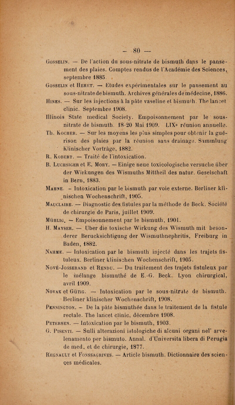 Gosselin. — De l’action du sous-nitrate de bismuth dans le panse¬ ment des plaies. Comptes rendus de l’Académie des Sciences, septembre 1885. Gosselin et Heret. — Etudes expérimentales sur le pansement au sous-nitrate de bismuth. Archives générales de médecine, 1886. Hines. — Sur les injections à la pâte vaseline et bismuth. The lancet clinic. Septembre 1908. Illinois State medical Society. Empoisonnement par le sous- nitrate de bismuth. 18-20 Mai 1909. JLIX« réunion annuelle. Th. Rocher. — Sur les moyens les plus simples pour obtenir la gué¬ rison des plaies par la réunion sans drainage. Sammlung ' Klinischer Vortrâge, 1882. R. Robert. — Traité de l’intoxication. B. LuciisiGERet E. Mory. — Einige neue toxicologische versuche über der Wirkungen des Wismuths Mittheil des natur. Geselschaft in Bern, 1883. Mahne. — Intoxication par le bismuth par voie externe. Berliner kli- nischen Wochenschrift, 1905. Mauclaire. — Diagnostic des fistules par la méthode de Beck. Société de chirurgie de Paris, juillet 1909. Mühlig. — Empoisonnement par le bismuth, 1901. H. Mayser. — Uber die toxische Wirkung des Wismuth mit beson- derer Berucksichtigung der Wismuthnephritis, Freiburg in Baden, 1882. Naiime. — Intoxication par le bismuth injecté dans les trajets fis- tuleux. Berliner klinischen Wochenschrift, 1905. Nové-Josserand et Rendu. — Du traitement des trajets fistuleux par le mélange bismuthé de E.-G. Beck. Lyon chirurgical, avril 1909. Novak et Gütig. — Intoxication par le sous-nitrate de bismuth. Berliner klinischer Wochenschrift, 1908. Pennington. — De la pâte bismuthée dans, le traitement de la fistule rectale. The lancet clinic, décembre 1908. Petersen. — Intoxication par le bismuth, 1903. G. Pisenti. — Sulli alterazioni istologiche di alcuni organi nel’ arve- lenamento per bismuto. Annal. d’Universita libéra di Perugia de med. et de chirurgie, 1877. Régnault et Fonssagrives. — Article bismuth. Dictionnaire des scien¬ ces médicales.