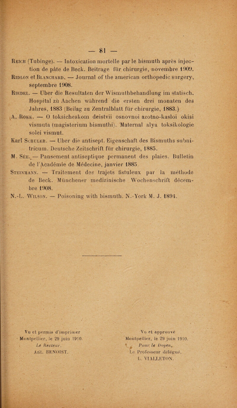 Reich (Tubinge). — Intoxication mortelle parle bismuth après injec¬ tion de pâte de Beck. Beitrage für chirurgie, novembre 1909. Ridlon et Blanchard. — Journal of the american orthopédie surgery, septembre 1908. Riedel. — Uber die Resultaten der Wismuthbehandlung im statisch. Hospital zù Aachen wâhrend die ersten drei monaten des Jahres, 1883 (Beilag zu Zentralblatt für chirurgie, 1883.) À. Rokk. — O toksicheskom deistvii osnovnoi azotno-kasloi okisi vismuta (magisterium bismuthi). Maternai alya toksikologie solei vismut. Karl Schüler. — Uber die antisept. Eigenschaft des Bismuths subni- tricum. Deutsche Zeitschrift für chirurgie, 1885. M. Sée. —Pansement antiseptique permanent des plaies. Bulletin de l’Académie de Médecine, janvier 1885. Steinmann. — Traitement des trajets ûstuleux par la méthode de Beck. Münchener medizinische Wochenschrift décem¬ bre 1908. N. -L. Wilson. — Poisoning with bismuth. N.-York M. J. 1894. Vu et permis d’imprimer Montpellier, le 29 juin 1910. Le Lecteur, A rit. BENOIST. Vu et approuvé Montpellier, le 29 juin 1910. Pour“ le Doyen, Le Professeur délégué, L. VIALLETON.