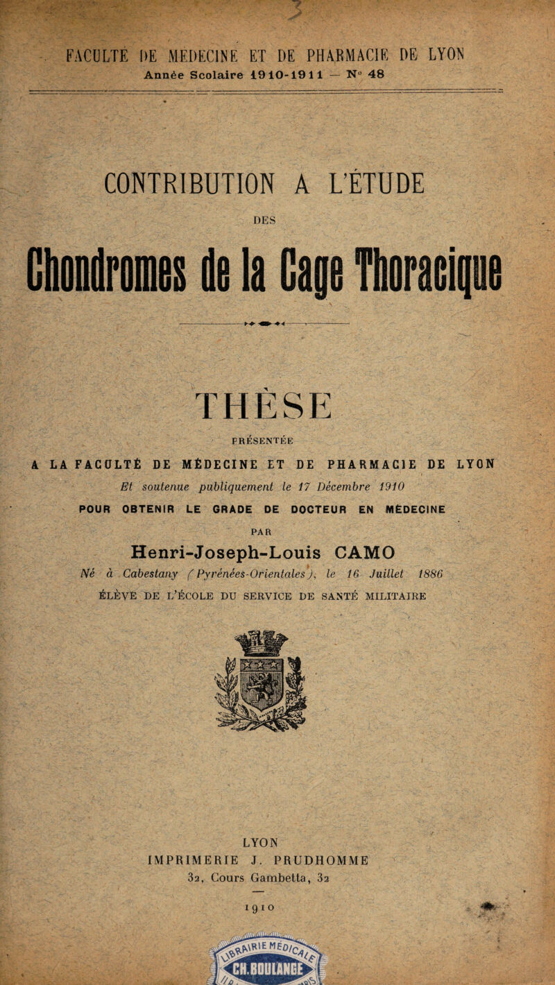 FACULTE UE MEDECINE ET DE PHARMACIE DE LYON Année Scolaire 1910-1911 — N° 48 CONTRIBUTION A L'ÉTUDE DES Chondromes de la Gage Thoracique -< -m* *4 » — PRÉSENTÉE A LA FACULTÉ DE MÉDECINE ET DE PHARMACIE DE LYON Et soutenue publiquement le 17 Décembre 1910 POUR OBTENIR LE GRADE DE DOCTEUR EN MÉDECINE PAR Henri-Joseph-Louis CAMO Né à Cabestany ( Pyrénées-Orientales J, le 16 Juillet 1886 élève de l’école du service de santé militaire LYON IMPRIMERIE J. PRUDHOMME 32, Cours Gambetta, 32 i 9 i o