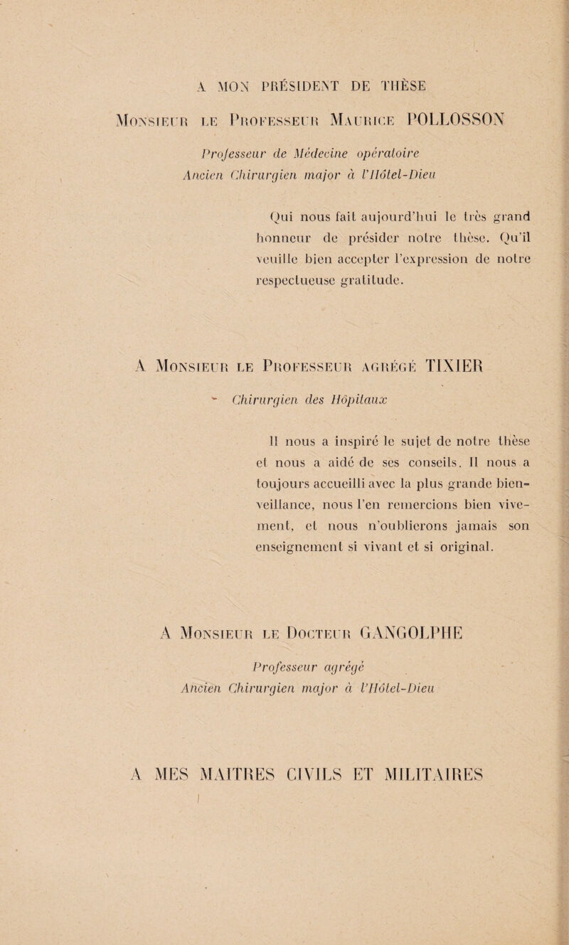 A MON PRÉSIDENT DE THÈSE Monsieur le Professeur Maurice POLLOSSON Professeur de Médecine opératoire Ancien Chirurgien major à VHôtel-Dieu Qui nous fait aujourd’hui le très grand honneur de présider notre thèse. Qu’il veuille bien accepter l’expression de notre respectueuse gratitude. A Monsieur le Professeur agrégé TIX1ER w Chirurgien des Hôpitaux Il nous a inspiré le sujet de notre thèse et nous a aidé de ses conseils. 11 nous a toujours accueilli avec la plus grande bien¬ veillance, nous l’en remercions bien vive¬ ment, et nous n’oublierons jamais son enseignement si vivant et si original. A Monsieur le Docteur GANGOLPHE Professeur agrégé Ancien Chirurgien major à VHôtel-Dieu A MES MAITRES CIVILS ET MILITAIRES