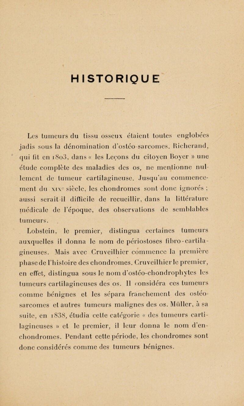 HISTORIQUE Les tumeurs du tissu osseux étaient toutes englobées jadis sous la dénomination d'ostéo-sarcomes. Richerand, qui fit en i8o3, dans « les Leçons du citoyen Boyer » une élude complète des maladies des os, ne mentionne nul¬ lement de tumeur cartilagineuse. Jusqu’au commence¬ ment du xixe siècle, les chondromes sont donc ignorés ; aussi serait il difficile de recueillir, dans la littérature médicale de l’époque, des observations de semblables tumeurs. Lobstein, le premier, distingua certaines tumeurs auxquelles il donna le nom de périostoses fibro-cartila¬ gineuses. Mais avec Cruveilhicr commence la première phase de l’histoire des chondromes. Cruveilhicr le premier, en effet, distingua sous le nom d’ostéo-chondrophytcs les tumeurs cartilagineuses des os. Il considéra ces tumeurs comme bénignes et les sépara franchement des ostéo¬ sarcomes et autres tumeurs malignes des os. Muller, à sa suite, en i838, étudia celte catégorie « des tumeurs carti¬ lagineuses » et le premier, il leur donna le nom d’en- chondromes. Pendant cette période, les chondromes sont donc considérés comme des tumeurs bénignes.