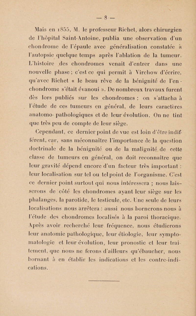 8- Mais en i855, M. le professeur Richet, alors chirurgien de 1 hôpital Saint-Antoine, publia une observation d’un chondrome de l’épaule avec généralisation constatée à l’autopsie quelque temps après l’ablation de la tumeur. L'histoire des chondromes venait d’entrer dans une nouvelle phase ; c’est ce qui permit à Virchow d’écrire, qu'avec Richet « le beau rêve de la bénignité de l’en - chondrome s’était évanoui ». De nombreux travaux furent dès lors publiés sur les chondromes : on s’attacha à l'étude de ces tumeurs en général, de leurs caractères anatomo- pathologiques et de leur évolution. On ne tint que très peu de compte de leur siège. Cependant, ce dernier point de vue est loin d’être indif¬ férent, car, sans méconnaître l’importance de la question doctrinale de la bénignité ou de la malignité de cette classe de tumeurs en général, on doit reconnaître que leur gravité dépend encore d’un facteur très important : leur localisation sur tel ou tel point de l’organisme. C’est ce dernier point surtout qui nous intéressera ; nous lais¬ serons de côté les chondromes ayant leur siège sur les phalanges, la parotide, le testicule, etc. Une seule de leurs localisations nous arrêtera : aussi nous bornerons nous à l'étude des chondromes localisés a la paroi thoracique. Après avoir recherché leur fréquence, nous étudierons leur anatomie pathologique, leur étiologie, leur sympto¬ matologie et leur évolution, leur pronostic et leur trai¬ tement, que nous ne ferons d'ailleurs qu’ébaucher, nous bornant à en établir les indications et les contre-indi¬ cations.