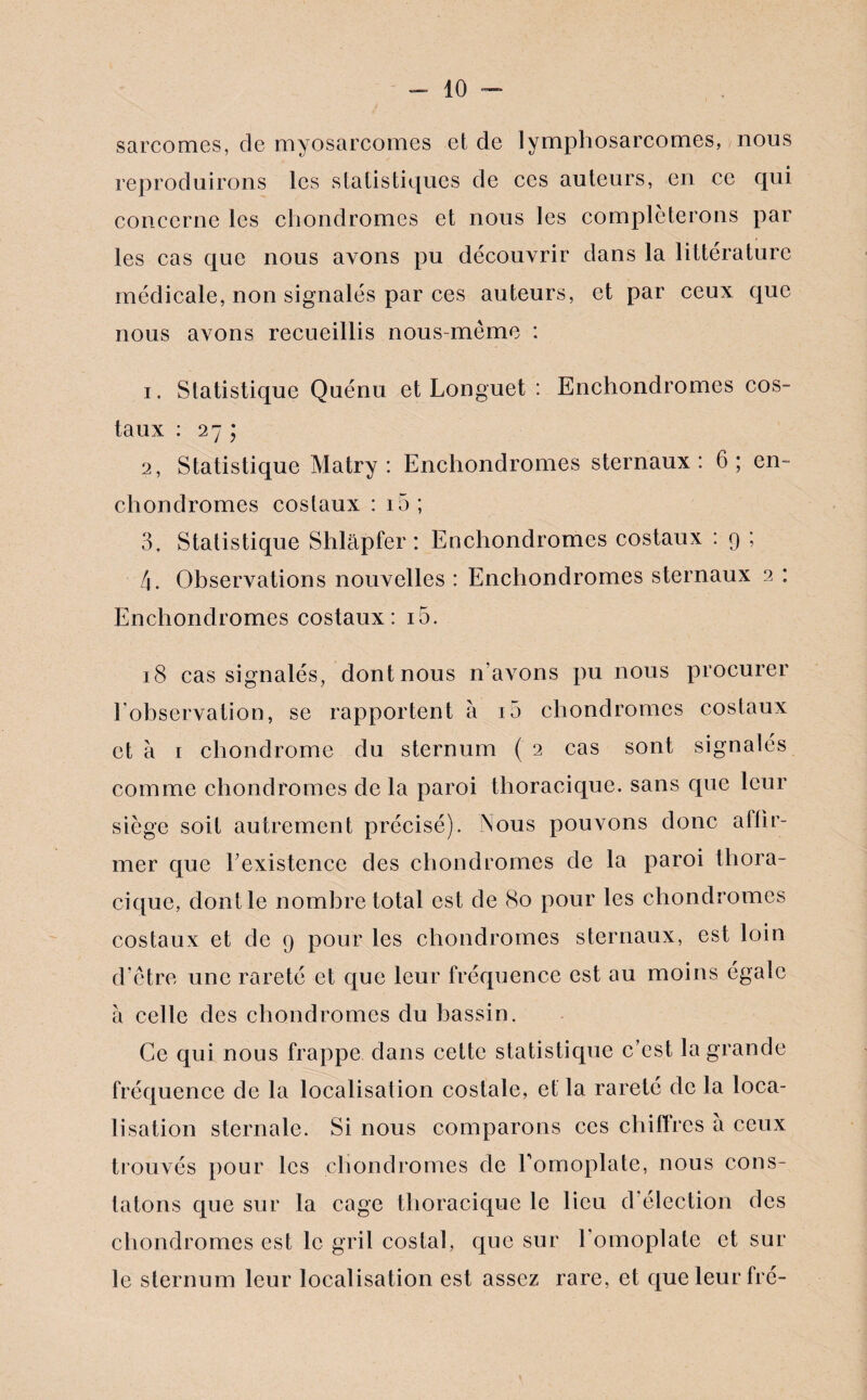 sarcomes, de myosarcomes et de lymphosarcomes, nous reproduirons les statistiques de ces auteurs, en ce qui concerne les chondromes et nous les compléterons par les cas que nous avons pu découvrir dans la littérature médicale, non signalés par ces auteurs, et par ceux que nous avons recueillis nous-même : 1. Statistique Quénu et Longuet : Enchondromes cos¬ taux : 27 ; 2, Statistique Matry : Enchondromes sternaux : 6; en¬ chondromes costaux : 15 ; 3, Statistique Shlapfer : Enchondromes costaux : 9 ; 4. Observations nouvelles : Enchondromes sternaux 2 : Enchondromes costaux: i5. 18 cas signalés, dont nous n’avons pu nous procurer l'observation, se rapportent à 10 chondromes costaux et à 1 chondrome du sternum ( 2 cas sont signalés comme chondromes de la paroi thoracique, sans que leur siège soit autrement précisé). Nous pouvons donc aflir- mer que Eexistence des chondromes de la paroi thora¬ cique, dont le nombre total est de 80 pour les chondromes costaux et de 9 pour les chondromes sternaux, est loin d’être une rareté et que leur fréquence est au moins égale à celle des chondromes du bassin. Ce qui nous frappe dans cette statistique c’est la grande fréquence de la localisation costale, et la rareté de la loca¬ lisation sternale. Si nous comparons ces chiffres à ceux trouvés pour les chondromes de l’omoplate, nous cons¬ tatons que sur la cage thoracique le lieu d élection des chondromes est le gril costal, que sur l'omoplate et sur le sternum leur localisation est assez rare, et que leur fré-