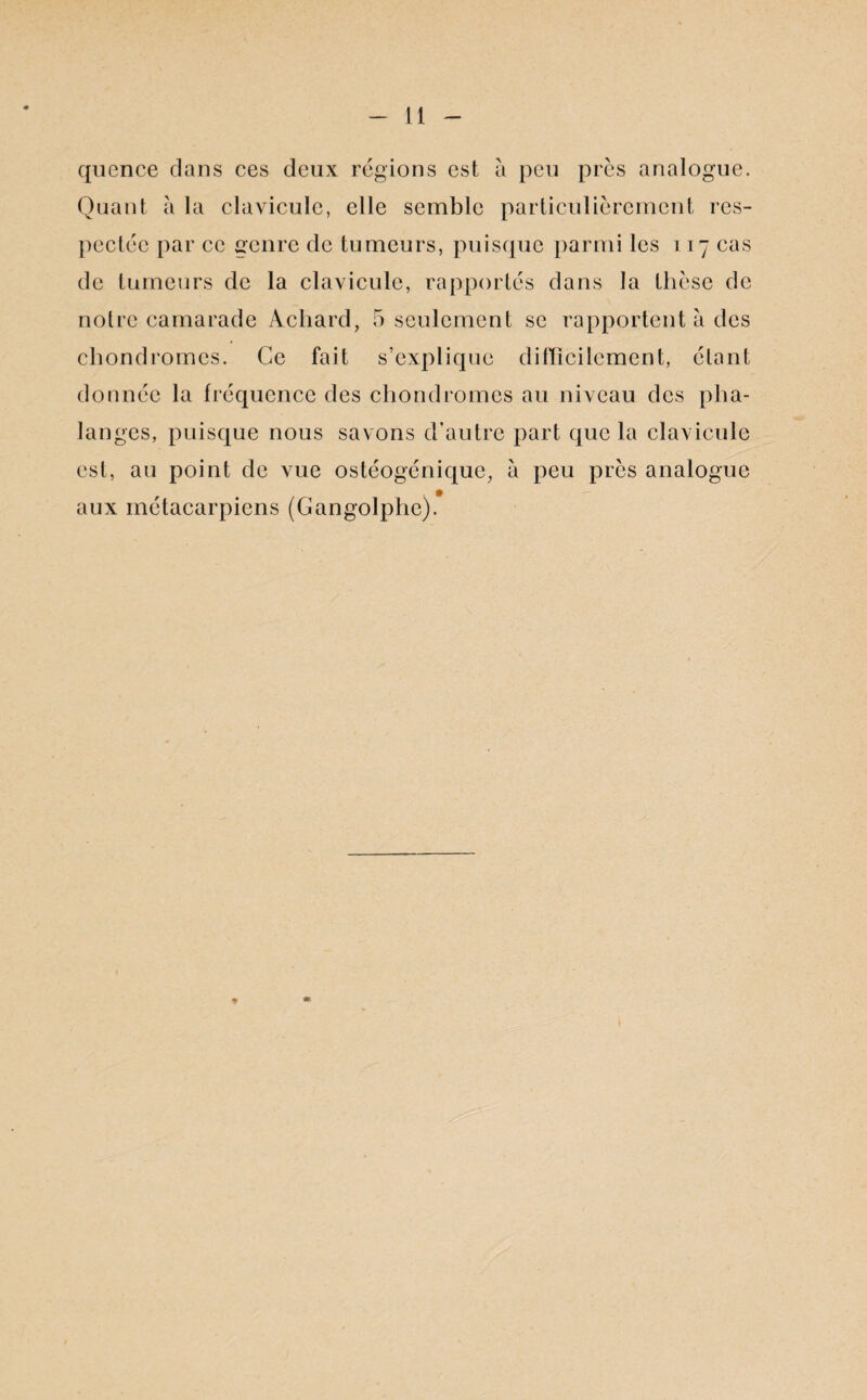 qucnce clans ces deux régions est à peu près analogue. Quant à la clavicule, elle semble particulièrement res¬ pectée par ce genre de tumeurs, puisque parmi les 117 cas de tumeurs de la clavicule, rapportés dans la thèse de notre camarade Acliard, 5 seulement se rapportent à des chondromes. Ce fait s’explique difficilement, étant donnée la fréquence des chondromes au niveau des pha¬ langes, puisque nous savons d’autre part que la clavicule est, au point de vue ostéogénique, à peu près analogue aux métacarpiens (Gangolphe). * m