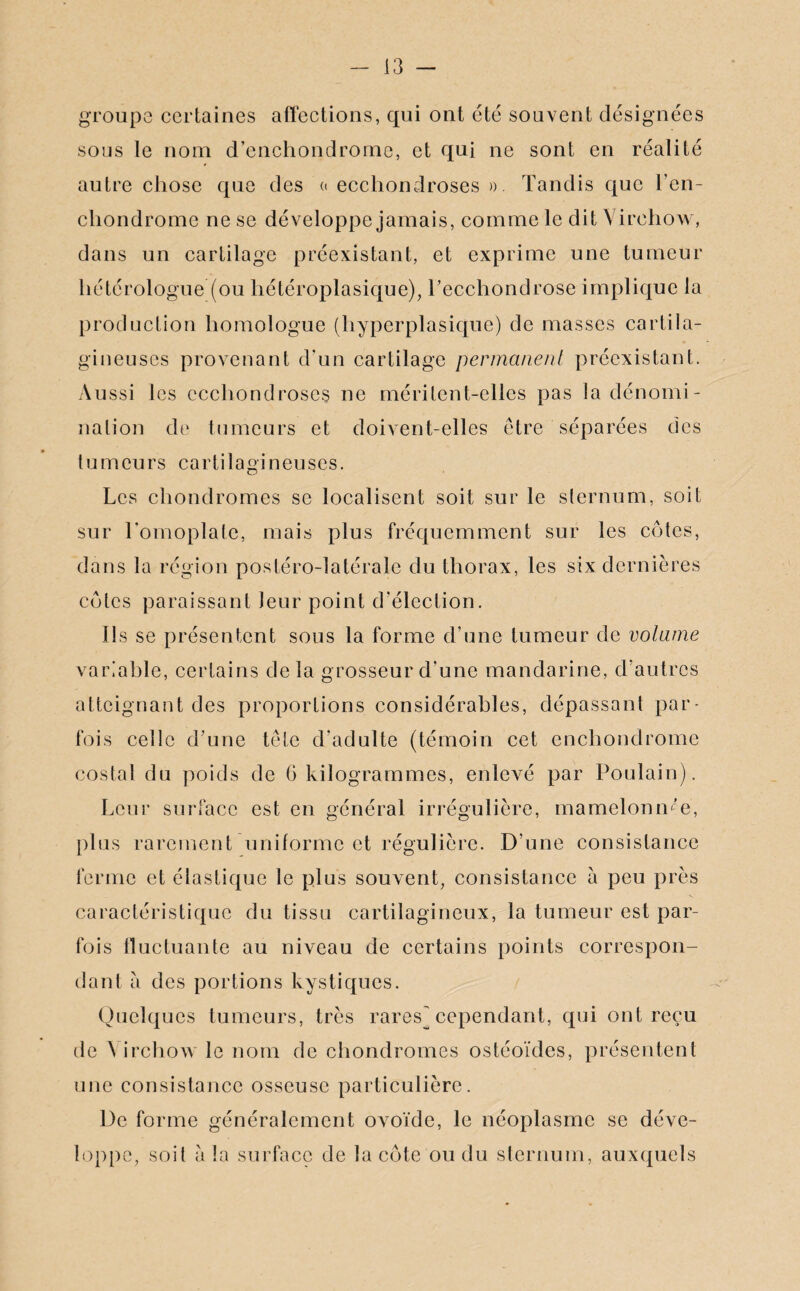 groupe certaines affections, qui ont été souvent désignées sous le nom d’enchondrome, et qui ne sont en réalité autre chose que des « ecchondroses ». Tandis que l’en- cliondrome ne se développe jamais, comme le dit Virchow, dans un cartilage préexistant, et exprime une tumeur hétérologue (ou hétéroplasique), Fecchondrose implique la production homologue (hyperplasique) de masses cartila¬ gineuses provenant d'un cartilage permanent préexistant. Aussi les ecchondroses ne méritent-elles pas la dénomi¬ nation de tumeurs et doivent-elles être séparées des tumeurs cartilagineuses. Les chondromes se localisent soit sur le sternum, soit sur l'omoplate, mais plus fréquemment sur les cotes, dans la région postéro-latérale du thorax, les six dernières cotes paraissant leur point d'élection. Ils se présentent sous la forme d’une tumeur de volume variable, certains delà grosseur d’une mandarine, d’autres atteignant des proportions considérables, dépassant par¬ fois celle d’une tête d'adulte (témoin cet enchondrome costal du poids de G kilogrammes, enlevé par Poulain). Leur surface est en général irrégulière, mamelonnée, plus rarement uniforme et régulière. D’une consistance ferme et élastique le plus souvent, consistance à peu près caractéristique du tissu cartilagineux, la tumeur est par¬ fois fluctuante au niveau de certains points correspon¬ dant à des portions kystiques. Quelques tumeurs, très rares] cependant, qui ont reçu de A irchow le nom de chondromes ostéoïdes, présentent une consistance osseuse particulière. De forme généralement ovoïde, le néoplasme se déve¬ loppe, soit a la surface de la cote ou du sternum, auxquels