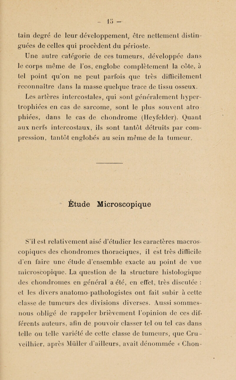 tain degré de leur développement, être nettement distin¬ guées de celles qui procèdent du périoste. Une autre catégorie de ces tumeurs, développée dans le corps même de l'os, englobe complètement la côte, a tel point qu'on ne peut parfois que très difficilement reconnaître dans la masse quelque trace de tissu osseux. Les artères intercostales, qui sont généralement hyper¬ trophiées en cas de sarcome, sont le plus souvent atro phiées, dans le cas de chondrome (Heyfelder). Quant aux nerfs intercostaux, ils sont tantôt détruits par com¬ pression, tantôt englobés au sein même de la tumeur. Étude M icroscopique S’il est relativement aisé d’étudier les caractères macros¬ copiques des chondromes thoraciques, il est très difficile d'en faire une étude d'ensemble exacte au point de vue microscopique. La question de la structure histologique des chondromes en général a été, en effet, très discutée : et les divers anatomo-pathologistes ont fait subir à cette classe de tumeurs des divisions diverses. Aussi sommes- nous obligé de rappeler brièvement l’opinion de ces dif¬ férents auteurs, afin de pouvoir classer tel ou tel cas dans telle ou telle variété de cette classe de tumeurs, que Cm- veilhier, après Millier d'ailleurs, avait dénommée « Chon-