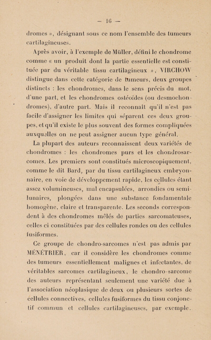 IG clromes », désignant sous ce nom l’ensemble des tumeurs cartilagineuses. Après avoir, à l’exemple de Müller, défini le chondrome comme « un produit dont la partie essentielle est consti¬ tuée par du véritable tissu cartilagineux » , VIRCHOW distingue dans cette catégorie de tnmeurs, deux groupes distincts : les chondromes, dans le sens précis du mot, d'une part, et les chondromes ostéoïdes (ou desmochon- dromes), d'autre part. Mais il reconnaît qu’il n'est pas facile d'assigner les limites qui séparent ces deux grou¬ pes, etqu’il existe le plus souvent des formes compliquées auxquelles on ne peut assigner aucun type général. La plupart des auteurs reconnaissent deux variétés de chondromes : les chondromes purs et les chondrosar¬ comes. Les premiers sont constitués microscopiquement, comme le dit Bard, par du tissu cartilagineux embryon¬ naire, en voie de développement rapide, les cellules étant assez volumineuses, mal encapsulées, arrondies ou semi- lunaires, plongées dans une substance fondamentale homogène, claire et transparente. Les seconds correspon¬ dent à des chondromes mêlés de parties sarcomateuses, celles ci constituées par des cellules rondes ou des cellules fusiformes. Ce groupe de chondro-sarcomes n'est pas admis par MÉNÉTRIER, car il considère les chondromes comme des tumeurs essentiellement malignes et infectantes, de véritables sarcomes cartilagineux, le chondro-sarcome des auteurs représentant seulement une variété due à l'association néoplasique de deux ou plusieurs sortes de cellules connectives, cellules fusiformes du tissu conjonc¬ tif commun et cellules cartilagineuses, par exemple.