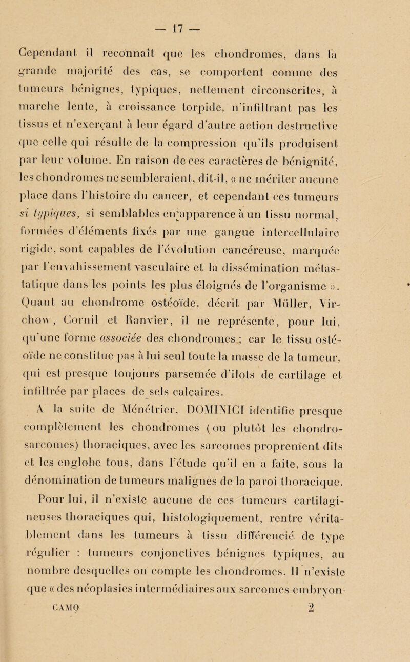 Cependant il reconnaît que les chondromes, dans la grande majorité des cas, se comportent comme des tumeurs bénignes, typiques, nettement circonscrites, à marche lente, à croissance torpide, n'infiltrant pas les tissus et n’exerçant à leur égard d'autre action destructive que celle qui résulte de la compression qu'ils produisent par leur volume. En raison de ces caractères de bénignité, les chondromes ne sembleraient, dit-il, « ne mériter aucune place dans l’histoire du cancer, et cependant ces tumeurs si typiques, si semblables eirapparence à un tissu normal, formées d'éléments fixés par une gangue intercellulairc rigide, sont capables de l'évolution cancéreuse, marquée par 1 envahissement vasculaire et la dissémination métas¬ tatique dans les points les plus éloignés de l'organisme ». Quant au chondrome ostéoïde, décrit par Millier, Vir¬ chow, Gornil et Ranvier, il ne représente, pour lui, qu'une forme associée des chondromes ; car le tissu osté¬ oïde ne constitue pas a lui seul toute la masse de la tumeur, qui est presque toujours parsemée d'ilôts de cartilage et infiltrée par places de sels calcaires. A la suite de Ménétrier, DOMINIGI identifie presque complètement les chondromes (ou plutôt les chondro¬ sarcomes) thoraciques, avec les sarcomes proprement dits et les englobe tous, dans l’étude qu’il en a faite, sous la dénomination de tumeurs malignes de la paroi thoracique. Pour lui, il n'existe aucune de ces tumeurs cartilagi¬ neuses thoraciques qui, histologiquement, rentre vérita¬ blement dans les tumeurs à tissu différencié de type régulier : tumeurs conjonctives bénignes typiques, au nombre desquelles on compte les chondromes. Il n’existe que a des néoplasies intermédiaires aux sarcomes embryon- camo 2