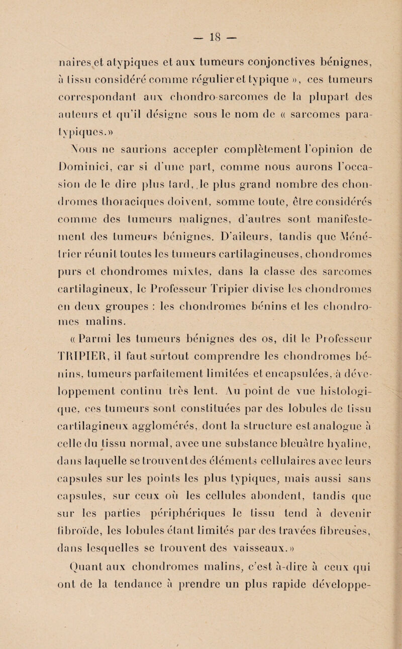 naires et atypiques et aux tumeurs conjonctives bénignes, à tissu considéré comme régulier et typique », ces tumeurs correspondant aux chondro sarcomes de la plupart des auteurs et qu’il désigne sous le nom de « sarcomes para- typiques.» Nous ne saurions accepter complètement l'opinion de Dominici, car si d’une part, comme nous aurons l’occa¬ sion de le dire plus lard,.le plus grand nombre des chon¬ dromes thoraciques doivent, somme toute, être considérés comme des tumeurs malignes, d’autres sont manifeste¬ ment des tumeurs bénignes. D’aileurs, tandis que Méné¬ trier réunit toutes les tumeurs cartilagineuses, chondromes purs cl chondromes mixtes, dans la classe des sarcomes cartilagineux, le Professeur Tripier divise les chondromes en deux groupes : les chondromes bénins el les chondro¬ mes malins. (( Parmi les tumeurs bénignes des os, dit le Professeur TRIPIER, il faut surtout comprendre les chondromes bé¬ nins, tumeurs parfaitement limitées et encapsulées, à déve¬ loppement continu très lent. Au point de vue histologi¬ que, ces tumeurs sont constituées par des lobules de tissu cartilagineux agglomérés, dont la structure est analogue à celle du tissu normal, avec une substance bleuâtre hyaline, * v dans laquelle se trouventdes éléments cellulaires avec leurs capsules sur les points les plus typiques, mais aussi sans capsules, sur ceux oh les cellules abondent, tandis que sur les parties périphériques le tissu tend a devenir libroïde, les lobules étant limités par des travées fibreuses, dans lesquelles se trouventdes vaisseaux.» Quant aux chondromes malins, c'est à-dire à ceux qui ont de la tendance à prendre un plus rapide développe-