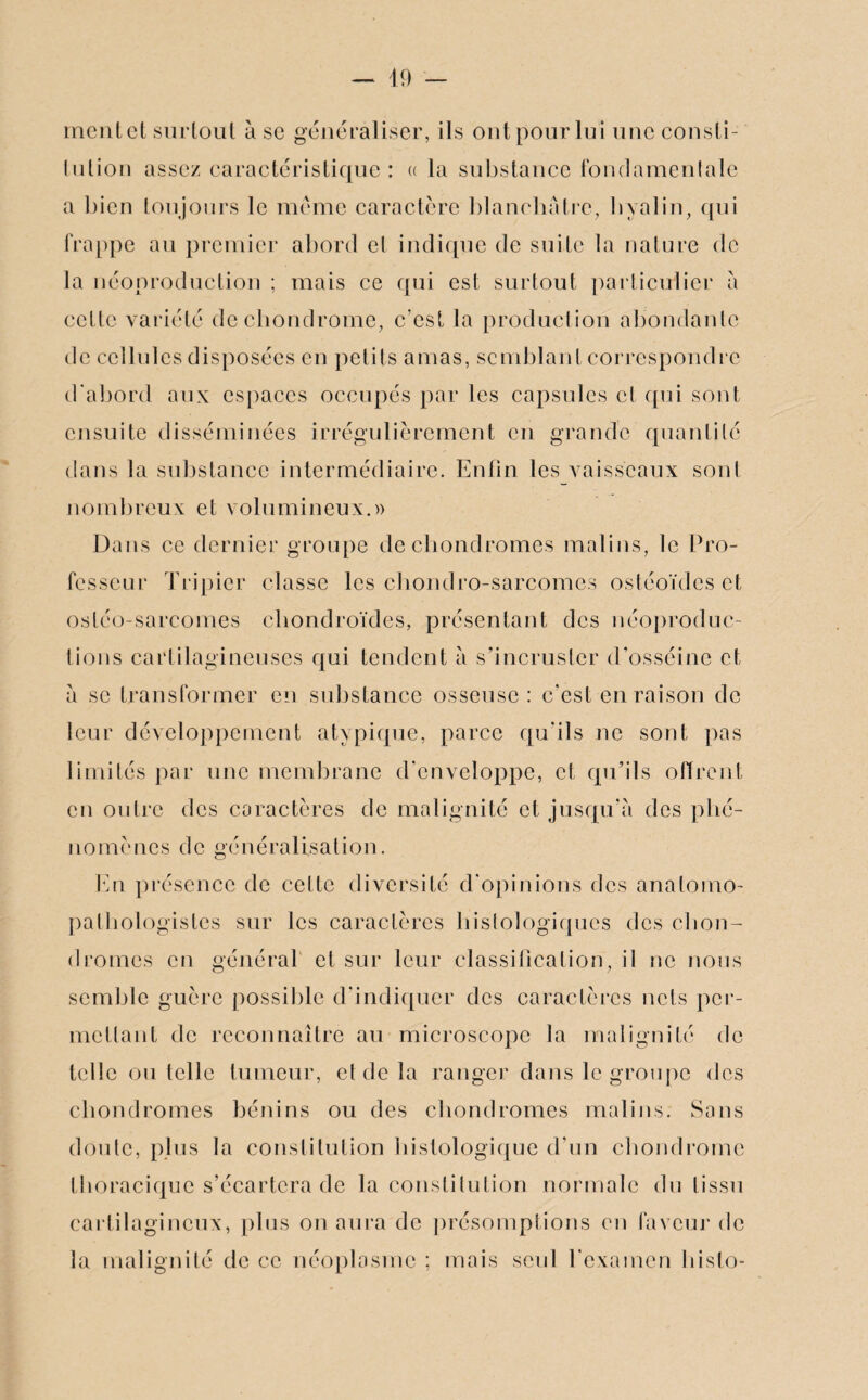 ment et surtout à se généraliser, ils ontpourlui une consti- lulion assez caractéristique: « la substance fondamentale a bien toujours le même caractère blanchâtre, hyalin, qui frappe au premier abord et indique de suite la nature de la néoproduction ; mais ce qui est surtout particulier a cette variété de chondrome, c’est la production abondante de cellules disposées en petits amas, semblant correspondre d’abord aux espaces occupés par les capsules et qui sont ensuite disséminées irrégulièrement en grande quantité dans la substance intermédiaire. Enfin les vaisseaux sont nombreux et volumineux.» Dans ce dernier groupe de chondromes malins, le Pro¬ fesseur Tripier classe les cbondro-sarcomes ostéoïdes et ostéo-sarcomes chondroïdes, présentant des néoproduc- lions cartilagineuses qui tendent à s’incruster d’osséine et à se transformer en substance osseuse: c'est en raison de leur développement atypique, parce qu'ils ne sont pas limités par une membrane d'enveloppe, et qu’ils offrent en outre des caractères de malignité et jusqu'à des phé¬ nomènes de généralisation. En présence de celte diversité d'opinions des anatomo¬ pathologistes sur les caractères histologiques des chon¬ dromes en général et sur leur classification, il ne nous semble guère possible d'indiquer des caractères nets per¬ mettant de reconnaître au microscope la malignité de telle ou telle tumeur, et de la ranger dans le groupe des chondromes bénins ou des chondromes malins. Sans doute, plus la constitution histologique d'un chondrome thoracique s’écartera de la constitution normale du tissu cartilagineux, plus on aura de présomptions en faveur de la malignité de ce néoplasme ; mais seul l'examen hislo-