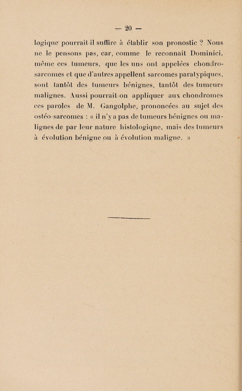 logique'pourrait-il suffire à établir son pronostic ? Nous ne le pensons pas, car, comme le reconnaît Dominici, même ces tumeurs, que les uns ont appelées chondro¬ sarcomes et que d'autres appellent sarcomes paralypiqucs, sont tantôt des tumeurs bénignes, tantôt des tumeurs malignes. Aussi pourrait on appliquer aux chondromes ces paroles de M. Gangolphe, prononcées au sujet des ostéo-sarcomes : « il n’y a pas de tumeurs bénignes ou ma¬ lignes de par leur nature histologique, mais des tumeurs à évolution bénigne ou à évolution maligne. ))