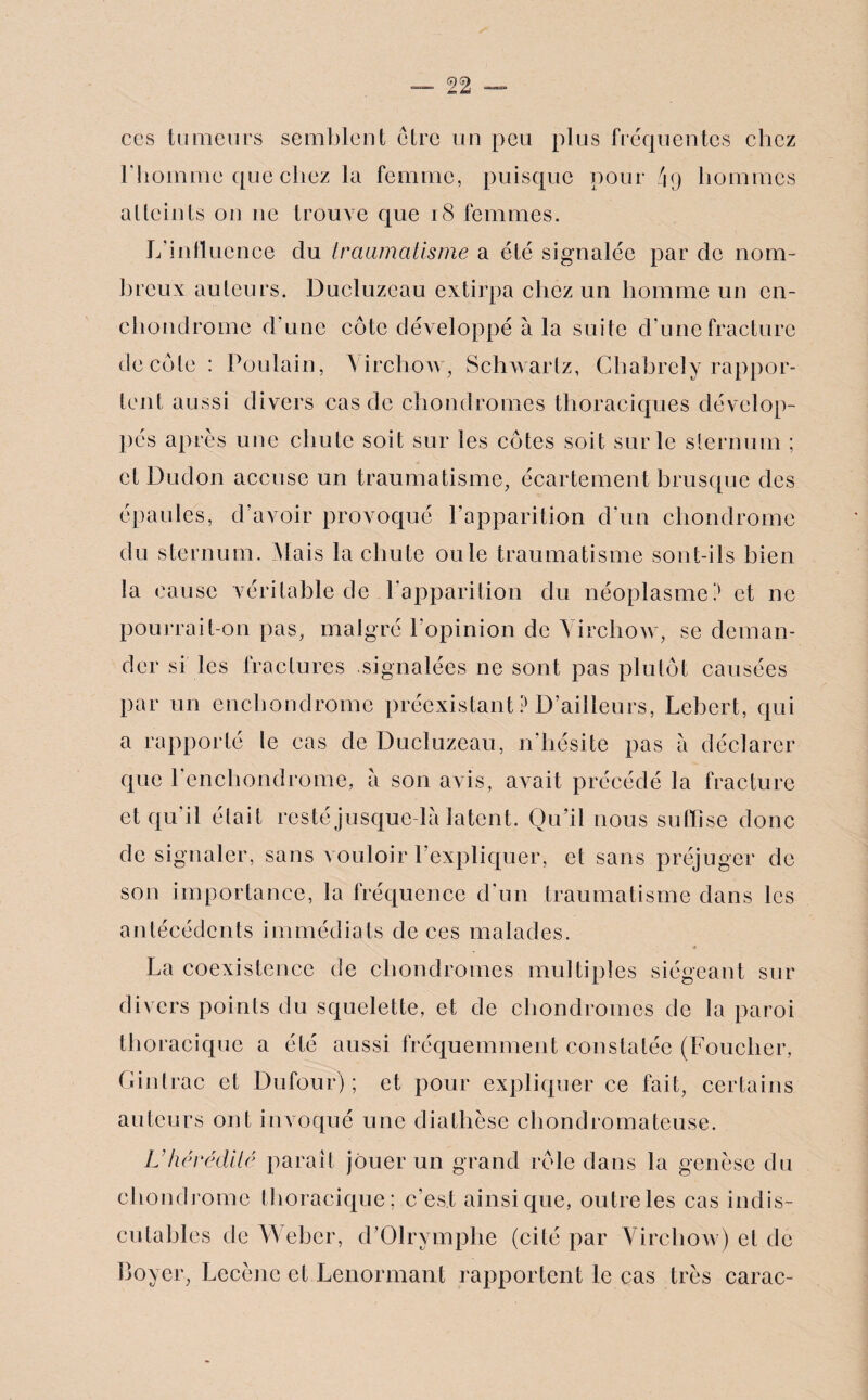 ces tumeurs semblent être un peu plus fréquentes chez l'homme que chez la femme, puisque pour 49 hommes atteints on 11e trouve que 18 femmes. Jfinfluence du traumatisme a été signalée par de nom¬ breux auteurs. Ducluzeau extirpa chez un homme un cn- cliondrome d’une côte développé à la suite d’une fracture décote : Poulain, \ irctiow, Schwartz, Chabrely rappor¬ tent aussi divers cas de chondromes thoraciques dévelop¬ pés après une chute soit sur les côtes soit sur le sternum ; et Duclon accuse un traumatisme, écartement brusque des épaules, d’avoir provoqué l’apparition d’un chondrome du sternum. Mais la chute ouïe traumatisme sont-ils bien la cause véritable de l’apparition du néoplasme? et ne pourrait-on pas, malgré l’opinion de Virchow, se deman¬ der si les fractures signalées ne sont pas plutôt causées par un enchondrome préexistant ? D’ailleurs, Lebert, qui a rapporté le cas de Ducluzeau, n’hésite pas a déclarer que l’enchondrome, à son avis, avait précédé la fracture et qu’il était resté jusque-là latent. Qu’il nous suffise donc de signaler, sans vouloir l'expliquer, et sans préjuger de son importance, la fréquence d'un traumatisme dans les antécédents immédiats de ces malades. La coexistence de chondromes multiples siégeant sur divers points du squelette, et de chondromes de la paroi thoracique a été aussi fréquemment constatée (Loucher, Gintrac et Dufour); et pour expliquer ce fait, certains auteurs ont invoqué une diathèse chondromateuse. L'hérédité paraît jouer un grand rôle dans la genèse du chondrome thoracique; c’est ainsique, outre les cas indis¬ cutables de Weber, d’Olrymphe (cité par Virchow) et de Loyer, Lccènc et Lenormant rapportent le cas très carac-