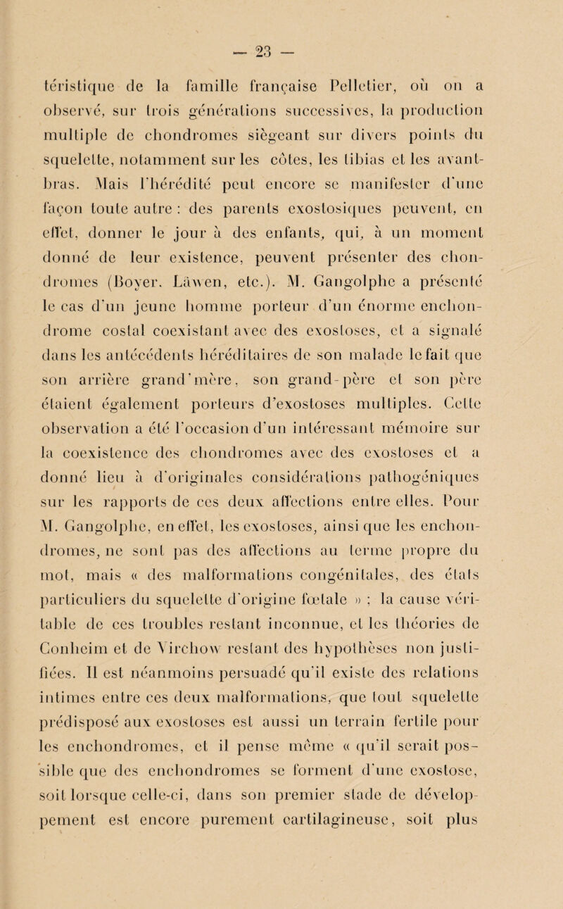 téristique de la famille française Pelletier, où on a observé, sur trois générations successives, la production multiple de chondromes siégeant sur divers points du squelette, notamment sur les cotes, les tibias et les avant- bras. Mais l’hérédité peut encore sc manifester d'une façon toute autre : des parents exostosiques peuvent, en effet, donner le jour a des enfants, qui, à un moment donné de leur existence, peuvent présenter des chon¬ dromes (Boyer. Lawen, etc.). M. Cangolphe a présenté le cas d un jeune homme porteur d’un énorme enchon- drome costal coexistant avec des exostoses, et a signalé dans les antécédents héréditaires de son malade le fait que son arrière grand’mère, son grand-père et son père étaient également porteurs d’exostoses multiples. Cette observation a été l’occasion d’un intéressant mémoire sur la coexistence des chondromes avec des exostoses et a donné lieu à d’originales considérations pathogéniques sur les rapports de ces deux affections entre elles. Pour M. Cangolphe, en effet, les exostoses, ainsique les enchon- dromes, ne sont pas des affections au terme propre du mot, mais « des malformations congénitales, des étals particuliers du squelette d’origine fœtale » ; la cause véri¬ table de ces troubles restant inconnue, et les théories de Conlicim et de Virchow restant des hypothèses non justi¬ fiées. 11 est néanmoins persuadé qu’il existe des relations intimes entre ces deux malformations, que tout squelette prédisposé aux exostoses est aussi un terrain fertile pour les enchondromes, et il pense meme « qu’il serait pos¬ sible que des enchondromes se forment d’une exostose, soit lorsque celle-ci, dans son premier stade de dévelop¬ pement est encore purement cartilagineuse, soit plus