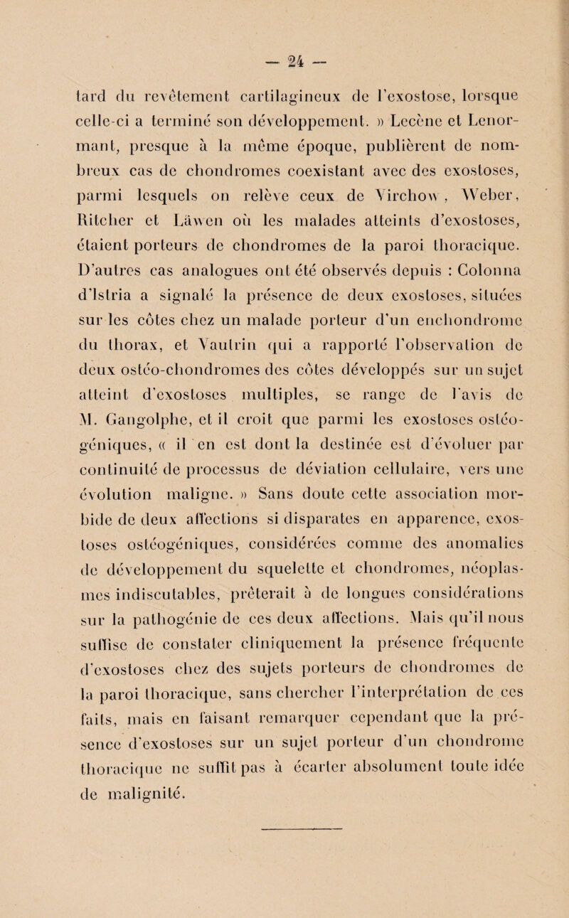 tard du revêtement cartilagineux de l’exostose, lorsque celle-ci a terminé son développement. » Lecènc et Lenor- mant, presque à la même époque, publièrent de nom¬ breux cas de chondromes coexistant avec des exostoses, parmi lesquels on relève ceux de Virchow, Weber, Ritcher et Lâwen où les malades atteints d’exostoses, étaient porteurs de chondromes de la paroi thoracique. D’autres cas analogues ont été observés depuis : Colonna d’istria a signalé la présence de deux exostoses, situées sur les côtes chez un malade porteur d’un enchondrome du thorax, et Vautrin qui a rapporté l’observation de deux ostéo-cliondromes des côtes développés sur un sujet atteint d'exostoses multiples, se range de l avis de M. Gangolphe, et il croit que parmi les exostoses osléo- géniques, « il en est dont la destinée est d'évoluer par continuité de processus de déviation cellulaire, vers une évolution maligne. » Sans doute cette association mor¬ bide de deux affections si disparates en apparence, exos¬ toses ostéogéniques, considérées connue des anomalies de développement du squelette et chondromes, néoplas¬ mes indiscutables, prêterait a de longues considérations sur la pathogénie de ces deux affections. Mais qu’il nous suffise de constater cliniquement la présence fréquente d’exostoses chez des sujets porteurs de chondromes de la paroi thoracique, sans chercher l’interprétation de ces faits, mais en faisant remarquer cependant que la pré¬ sence d'exostoses sur un sujet porteur d'un chondrome thoracique ne suffît pas à écarter absolument toute idée de malignité.