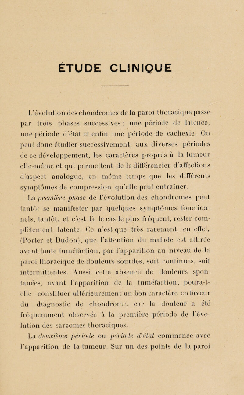 ÉTUDE CLINIQUE L’évolution des chondromes de la paroi thoracique passe par trois phases successives : une période de latence, une période d’état et enfin une période de cachexie. On peut donc étudier successivement, aux diverses périodes de ce développement, les caractères propres à la tumeur elle-même et qui permettent de la différencier d’affections d'aspect analogue, en même temps que les differents symptômes de compression qu’elle peut entraîner. La première phase de l’évolution des chondromes peut tantôt se manifester par quelques symptômes fonction¬ nels, tantôt, et c’est là le cas le plus fréquent, rester com¬ plètement latente. Ge n’est que très rarement, en effet, (Porter et Dudon), que l’attention du malade est attirée avant toute tuméfaction, par l’apparition au niveau de la paroi thoracique de douleurs sourdes, soit continues, soit intermittentes. Aussi cette absence de douleurs spon¬ tanées, avant l’apparition de la tuméfaction, poura-t- clle constituer ultérieurement un bon caractère en faveur du diagnostic de chondrome, car la douleur a élé fréquemment observée à la première période de l’évo¬ lution des sarcomes thoraciques. La deuxième période ou période d'état commence avec l’apparition de la tumeur. Sur un des points de la paroi