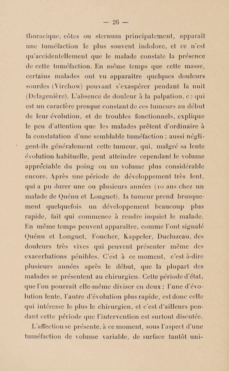 tlio racique, cotes ou sternum principalement, apparaît une tuméfaction le plus souvent indolore, et ce n’est qu’accidentellement que le malade constate la présence de cette tuméfaction. En meme temps que cette masse, certains malades ont vu apparaître quelques douleurs sourdes (\irchoAv) pouvant s’exaspérer pendant la nuit (Delagenière). L’absence de douleur à la palpation, cj qui est un caractère presque constant de-ces tumeurs au début de leur évolution, et de troubles fonctionnels, explique le peu d’attention que les malades prêtent d’ordinaire à la constatation d’une semblable tuméfaction ; aussi négli¬ gent-ils généralement cette tumeur, qui, malgré sa lente évolution habituelle, peut atteindre cependant le volume appréciable du poing ou un volume plus considérable encore. Après une période de développement très lent, qui a pu durer une ou plusieurs années (10 ans chez un malade de Quénu et Longuet), la tumeur prend brusque¬ ment quelquefois un développement beaucoup plus rapide, fait qui commence à rendre inquiet le malade. En même temps peuvent apparaître, comme l’ont signalé Quénu et Longuet, Loucher, Rappeler, Ducluzeau, des douleurs très vives qui peuvent présenter même des exacerbations pénibles. C’est à ce moment, c’est-à-dire plusieurs années après le début, que la plupart des malades se présentent au chirurgien. Cette période d’état, que bon pourrait elle-même diviser en deux: l’une d évo¬ lution lente, l’autre d’évolution plus rapide, est donc celle qui intéresse le plus le chirurgien, et c'est d’ailleurs pen¬ dant cette période que l’intervention est surtout discutée. L’affection se présente, à ce moment, sous l’aspect d’une tuméfaction de volume variable, de surface tantôt uni-