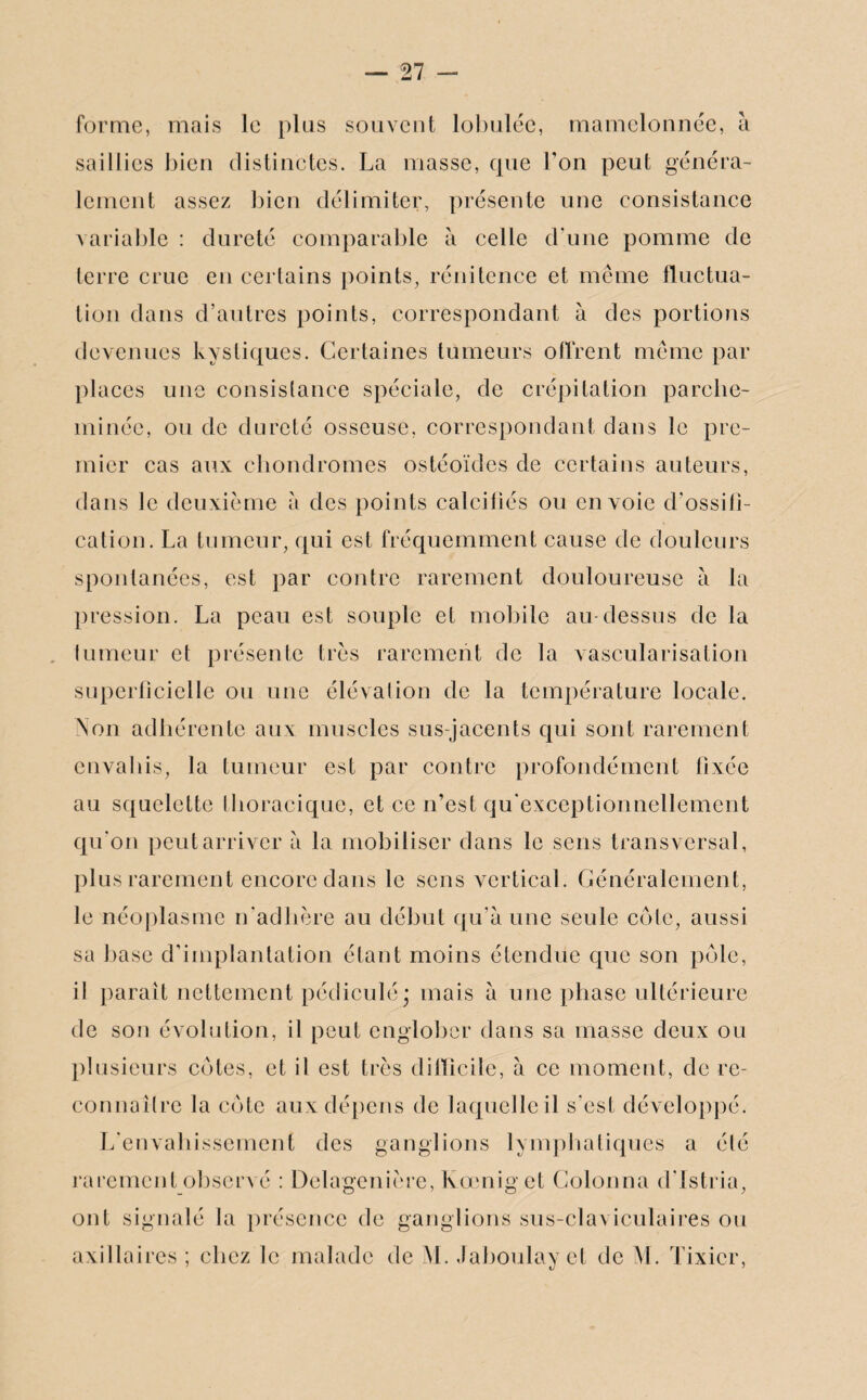 forme, mais le plus souvent lobuléc, mamelonnée, à saillies bien distinctes. La masse, que Ton peut généra¬ lement assez bien délimiter, présente une consistance variable : dureté comparable à celle d'une pomme de terre crue en certains points, rénitence et même fluctua¬ tion dans d’autres points, correspondant à des portions devenues kystiques. Certaines tumeurs offrent même par places une consistance spéciale, de crépitation parche¬ minée, ou de dureté osseuse, correspondant dans le pre¬ mier cas aux chondromes ostéoïdes de certains auteurs, dans le deuxième à des points calciiiés ou envoie d'ossili- cation. La tumeur, qui est fréquemment cause de douleurs spontanées, est par contre rarement douloureuse à la pression. La peau est souple et mobile au-dessus de la tumeur et présente très rarement de la vascularisation superficielle ou une élévation de la température locale. Non adhérente aux muscles sus-jacents qui sont rarement envahis, la tumeur est par contre profondément fixée au squelette thoracique, et ce n’est qu'exccptionnellement qu'on peut arriver à la mobiliser dans le sens transversal, plus rarement encore dans le sens vertical. Généralement, le néoplasme n'adhère au début qu’à une seule côte, aussi sa base d’implantation étant moins étendue que son pôle, il paraît nettement pédiculé; mais à une phase ultérieure de son évolution, il peut englober dans sa masse deux ou plusieurs côtes, et il est très difficile, à ce moment, de re- connailre la côte aux dépens de laquelle il s'est développé. L’envahissement des ganglions lymphatiques a été rarement observé : Delagenière, Kœnig et Colonna d'istria, ont signalé la présence de ganglions sus-claviculaires ou axillaires ; chez le malade de M. Jaboulav et de M. Tixier, ' tj