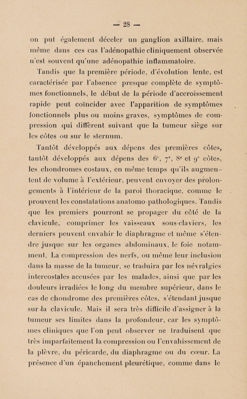 on put également déceler un ganglion axillaire, mais même dans ces cas l’adénopathie cliniquement observée n’est souvent qu’une adénopathie inflammatoire. Tandis que la première période, d’évolution lente, est caractérisée par l’absence presque complète de symptô¬ mes fonctionnels, le début de la période d’accroissement rapide peut coïncider avec l’apparition de symptômes fonctionnels plus ou moins graves, symptômes de com¬ pression qui different suivant que la tumeur siège sur les côtes ou sur le sternum. Tantôt développés aux dépens des premières côtes, tantôt développés aux dépens des 6e, 7e, 8e et 9e côtes, les chondromes costaux, en même temps qu’ils augmen¬ tent de volume à l’extérieur, peuvent envoyer des prolon¬ gements à l’intérieur de la paroi thoracique, comme le prouvent les constatations anatomo-pathologiques. Tandis que les premiers pourront se propager du côté de la clavicule, comprimer les vaisseaux sous-claviers, les derniers peuvent envahir le diaphragme et même s’éten¬ dre jusque sur les organes abdominaux, le foie notam¬ ment. La compression des nerfs, ou même leur inclusion dans la masse de la tumeur, se traduira par les névralgies intercostales accusées par les malades, ainsi que par les douleurs irradiées le long du membre supérieur, dans le cas de chondrome des premières côtes, s’étendant jusque sur-la clavicule. Mais il sera très difficile d’assigner à la tumeur ses limites dans la profondeur, car les symptô¬ mes cliniques que Ton peut observer ne traduisent que très imparfaitement la compression ou l’envahissement de la plèvre, du péricarde, du diaphragme ou du coeur. La présence d’un épanchement pleurétique, comme dans le