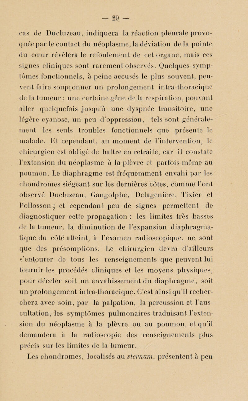 cas de Dueluzeau, indiquera la réaction pleurale provo¬ quée par le contact du néoplasme, la déviation de la pointe du cœur révélera le refoulement de cet organe, mais ces signes cliniques sont rarement observés. Quelques symp¬ tômes fonctionnels, à peine accusés le plus souvent, peu¬ vent faire soupçonner un prolongement intra thoracique de la tumeur : une certaine gêne de la respiration, pouvant aller quelquefois jusqu'à une dyspnée transitoire, une légère cyanose, un peu d’oppression, tels sont générale¬ ment les seuls troubles fonctionnels que présente le malade. Et cependant, au moment de l’intervention, le chirurgien est obligé de battre en retraite, car il constate l’extension du néoplasme à la plèvre et parfois même au poumon. Le diaphragme est fréquemment envahi par les chondromes siégeant sur les dernières côtes, comme l'ont observé Dueluzeau, Gangolphe, Delagenière, Tixier et Pollosson ; et cependant peu de signes permettent de diagnostiquer cette propagation : les limites très basses de la tumeur, la diminution de l’expansion diaphragma¬ tique du côté atteint, à l'examen radioscopique, ne sont que des présomptions. Le chirurgien devra d'ailleurs s’entourer de tous les renseignements que peuvent lui fournir les procédés cliniques et les moyens physiques, pour déceler soit un envahissement du diaphragme, soit un prolongement intra thoracique. C’est ainsi qu'il recher¬ chera avec soin, par la palpation, la percussion et l'aus¬ cultation, les symptômes pulmonaires traduisant l’exten¬ sion du néoplasme à la plèvre ou au poumon, et qu'il demandera à la radioscopie des renseignements plus précis sur les limites de la tumeur. Les chondromes, localisés au sternum, présentent à peu