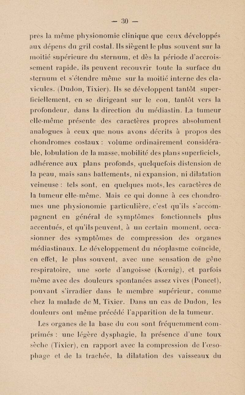 près la même physionomie clinique que ceux développés aux dépens du gril costal. Ils siègent le plus souvent sur la moitié supérieure du sternum, et dès la période d’accrois¬ sement rapide, ils peuvent recouvrir toute la surface du sternum et s’étendre même sur la moitié interne des cla¬ vicules. (Dudon> Tixier). Ils se développent tantôt super¬ ficiellement, en se dirigeant sur le cou, tantôt vers la profondeur, dans la direction du médiastin. La tumeur elle-même présente des caractères propres absolument analogues à ceux que nous avons décrits à propos des chondromes costaux: volume ordinairement considéra¬ ble, lobulation de la masse, mobilité des plans superficiels, adhérence aux plans profonds, quelquefois distension de la peau, mais sans battements, ni expansion, ni dilatation veineuse: tels sont, en quelques mots, les caractères de la tumeur elle-même. Mais ce qui donne à ces chondro¬ mes une physionomie particulière, c’est qu'ils s'accom¬ pagnent en général de symptômes fonctionnels plus accentués, et qu’ils peuvent, a un certain momen t, occa¬ sionner des symptômes de compression des organes médiastinaux. Le développement du néoplasme coïncide, en effet, le plus souvent, avec une sensation de gêne respiratoire, une sorte d’angoisse (Kœnig), et parfois même avec des douleurs spontanées assez vœes (Ponce!), pouvant s’irradier dans le membre supérieur, comme chez la malade de M. Tixier. Dans un cas de Dudon, les douleurs ont même précédé l'apparition delà tumeur. Les organes de la base du cou sont fréquemment com¬ primés : une légère dysphagie, la présence d’une toux sèche (Tixier), en rapport avec la compression de l’œso¬ phage et de la trachée, la dilatation des vaisseaux du