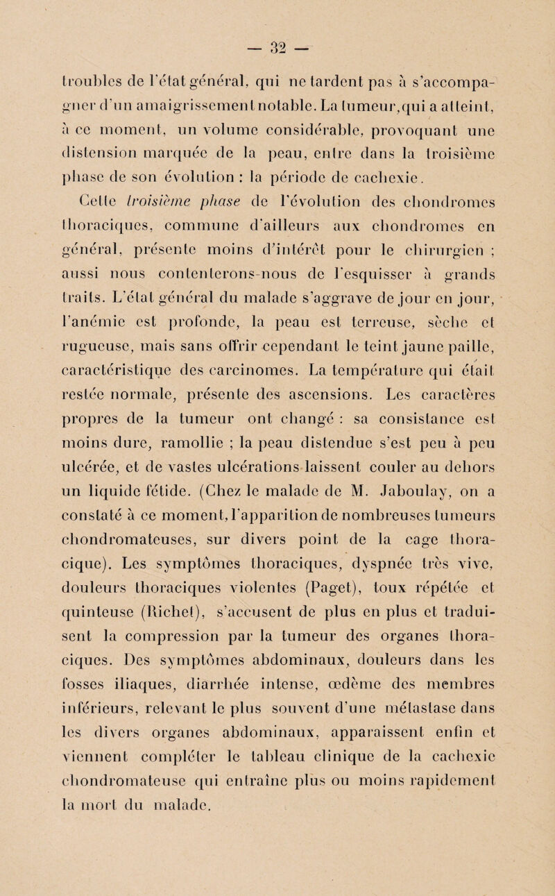 troubles de l’état général, qui ne tardent pas à s’accompa¬ gner d’un amaigrissement notable. La tumeur,qui a atteint, à ce moment, un volume considérable, provoquant une distension marquée de la peau, entre dans la troisième phase de son évolution : la période de cachexie. Cette troisième phase de l’évolution des chondromes thoraciques, commune d’ailleurs aux chondromes en général, présente moins d'intérêt pour le chirurgien ; aussi nous contenterons-nous de l'esquisser à grands traits. L'état général du malade s’aggrave de jour en jour, l’anémie est profonde, la peau est terreuse, sèche et rugueuse, mais sans offrir cependant le teint jaune paille, caractéristique des carcinomes. La température qui était restée normale, présente des ascensions. Les caractères propres de la tumeur ont changé : sa consistance est moins dure, ramollie ; la peau distendue s’est peu à peu ulcérée, et de vastes ulcérations laissent couler au dehors un liquide fétide. (Chez le malade de M. Jaboulay, on a constaté à ce moment, l'apparition de nombreuses tumeurs chondromateuses, sur divers point de la cage thora¬ cique). Les symptômes thoraciques, dyspnée très vive, douleurs thoraciques violentes (Paget), toux répétée et quinteuse (Richet), s’accusent de plus en plus et tradui¬ sent la compression par la tumeur des organes thora¬ ciques. Des symptômes abdominaux, douleurs dans les fosses iliaques, diarrhée intense, œdème des membres inférieurs, relevant le plus souvent d’une métastase dans les divers organes abdominaux, apparaissent enfin et viennent compléter le tableau clinique de la cachexie chondromateuse qui entraîne plus ou moins rapidement la mort du malade.