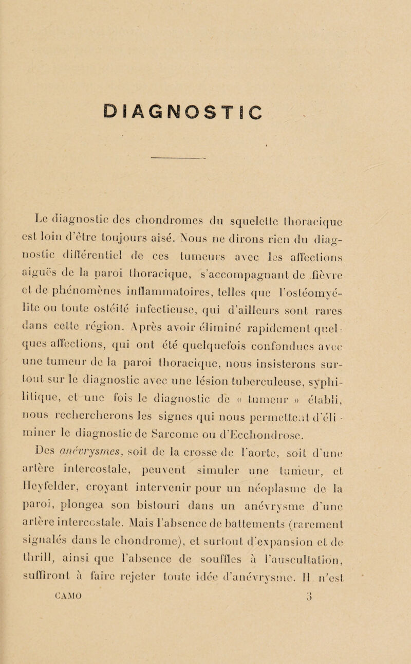 DIAGNOSTIC Le diagnostic des chondromes du squelette thoracique est loin d être toujours aisé. Pvous ne dirons rien du diag¬ nostic différentiel de ces tumeurs avec les affections aigues de la paroi thoracique, s’accompagnant de .fièvre et de phénomènes inflammatoires, telles que l'ostéomyé¬ lite ou toute os té i té infectieuse, qui d’ailleurs sont rares dans cette région. Après avoir éliminé rapidement quel¬ ques affections, qui ont été quelquefois confondues avec une tumeur de la paroi thoracique, nous insisterons sur¬ tout sur le diagnostic avec une lésion tuberculeuse, syphi¬ litique, et une fois le diagnostic de « tumeur » établi, nous rechercherons les signes qui nous permettent deli - miner le diagnostic de Sarcome ou d Ecchondrose. Des anévrysmes, soit de la crosse de l’aorte, soit d’une artère intercostale, peuvent simuler une tumeur, et Ilcyfelder, croyant intervenir pour un néoplasme de la paroi, plongea son bistouri dans un anévrysme d’une artère intercostale. Mais l’absence de battements (rarement signalés dans le chondrome), et surtout d expansion et de tlirill, ainsi que l’absence de souffles a l’auscultation, suffiront à faire rejeter toute idée d’anévrysme. Il n’est 4 > «J CA.MO