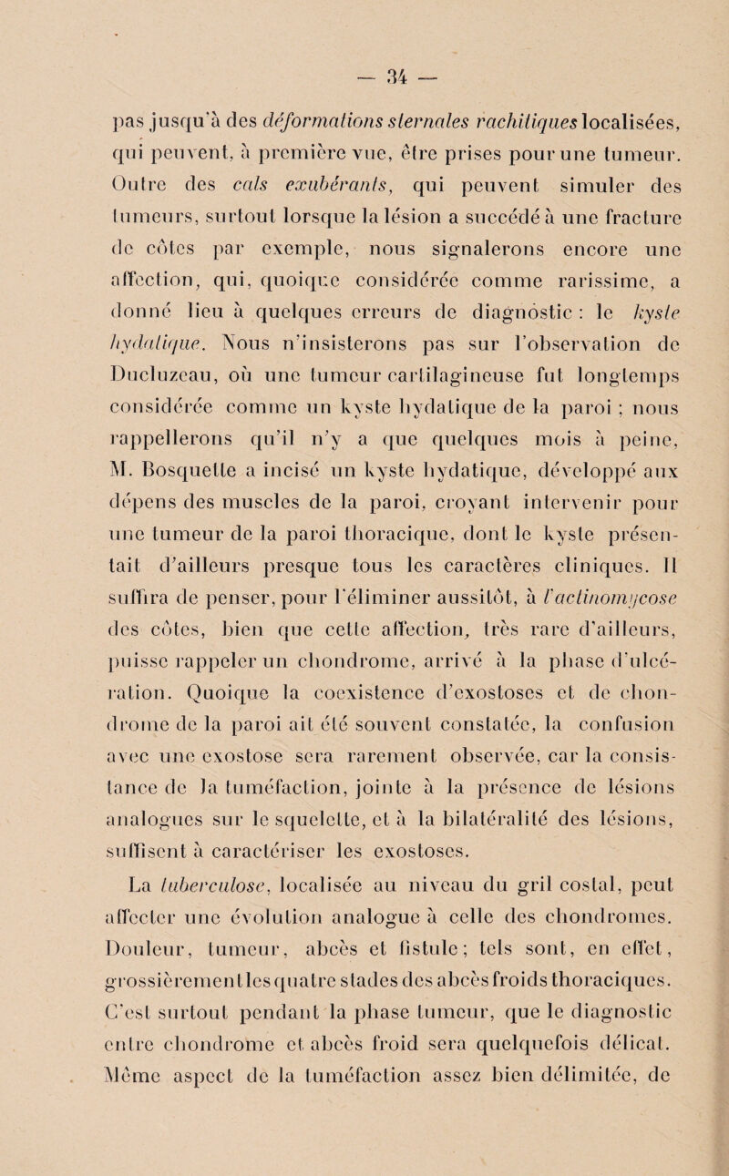 pas jusqu'à des déformations sternales rachitiques localisées, qui peuvent, à première vue, être prises pour une tumeur. Outre des cals exubérants, qui peuvent simuler des tumeurs, surtout lorsque la lésion a succédé à une fracture de cotes par exemple, nous signalerons encore une affection, qui, quoique considérée comme rarissime, a donné lieu à quelques erreurs de diagnostic : le kyste hydatique. Nous n’insisterons pas sur l’observation de Ducluzeau, où une tumeur cartilagineuse fut longtemps considérée comme un kyste hydatique de la paroi ; nous rappellerons qu’il n’y a que quelques mois à peine, M. Bosquette a incisé un kyste hydatique, développé aux dépens des muscles de la paroi, croyant intervenir pour une tumeur de la paroi thoracique, dont le kyste présen¬ tait d’ailleurs presque tous les caractères cliniques. Il suffira de penser, pour l'éliminer aussitôt, à /’actinomycose des côtes, bien que cette affection, très rare d’ailleurs, puisse rappeler un chondrome, arrivé à la phase d’ulcé¬ ration. Quoique la coexistence d’exostoses et de chon¬ drome de la paroi ait été souvent constatée, la confusion avec une exostose sera rarement observée, car la consis¬ tance de Ja tuméfaction, jointe à la présence de lésions analogues sur le squelette, et à la bilatéralité des lésions, suffisent à caractériser les exostoses. La tuberculose, localisée au niveau du gril costal, peut aflcctcr une évolution analogue à celle des chondromes. Douleur, tumeur, abcès et fistule; tels sont, en effet, grossièrementlesquatre stades des abcèsfroids thoraciques. C’est surtout pendant la phase tumeur, que le diagnostic entre chondrome et abcès froid sera quelquefois délicat. Môme aspect de la tuméfaction assez bien délimitée, de