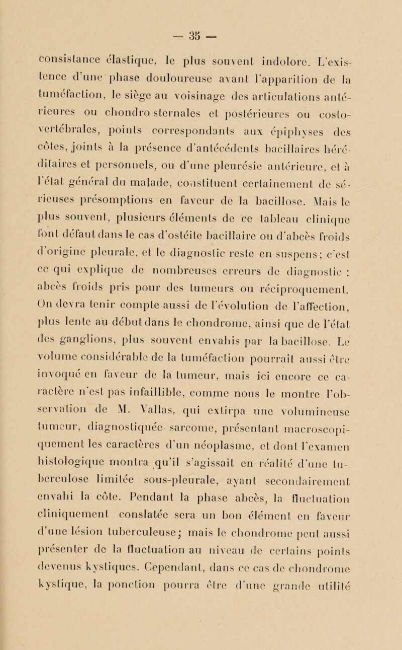 consistance élastique, le plus souvent indolore. L'exis¬ tence d’une phase douloureuse avant l'apparition de la tuméfaction, le siège au voisinage des articulations anté¬ rieures ou chondro sternales et postérieures ou coslo- \ertebrales, points correspondants aux épiphvses des cotes, joints à la présence d'antécédents bacillaires héré¬ ditaires et personnels, ou d'une pleurésie antérieure, et a l'état général du malade, constituent certainement de sé¬ rieuses présomptions en faveur de la bacillose. Mais le plus souvent, plusieurs éléments de ce tableau clinique font défaut dans le cas d'ostéite bacillaire ou d'abcès froids d origine pleurale, et le diagnostic reste en suspens; c'csl ce qui explique de nombreuses erreurs de diagnostic : abcès Iroids pris pour des tumeurs ou réciproquement. On devra tenir compte aussi de l’évolution de l'affection, plus lente au début dans le chondrome, ainsi que de l’état des ganglions, plus souvent envahis par la bacillose. Le volume considérable de la tuméfaction pourrait aussi être invoqué en faveur de la tumeur, mais ici encore ce ca¬ ractère n est pas infaillible, comme nous le montre l'ob¬ servation de M. A allas, qui extirpa une volumineuse tumeur, diagnostiquée sarcome, présentant macroscopi¬ quement les caractères d'un néoplasme, et dont l'examen histologique montra qu'il s’agissait en réalité d’une tu¬ berculose limitée sous-pleurale, ayant secondairement envahi la côte. Pendant la phase abcès, la fluctuation cliniquement conslatée sera un bon élément en faveur d une lésion tuberculeuse* mais le chondrome peut aussi présenter de la fluctuation au niveau de certains points devenus kystiques. Cependant, dans ce cas de chondrome kystique, la ponction pourra cire d’une grande utilité