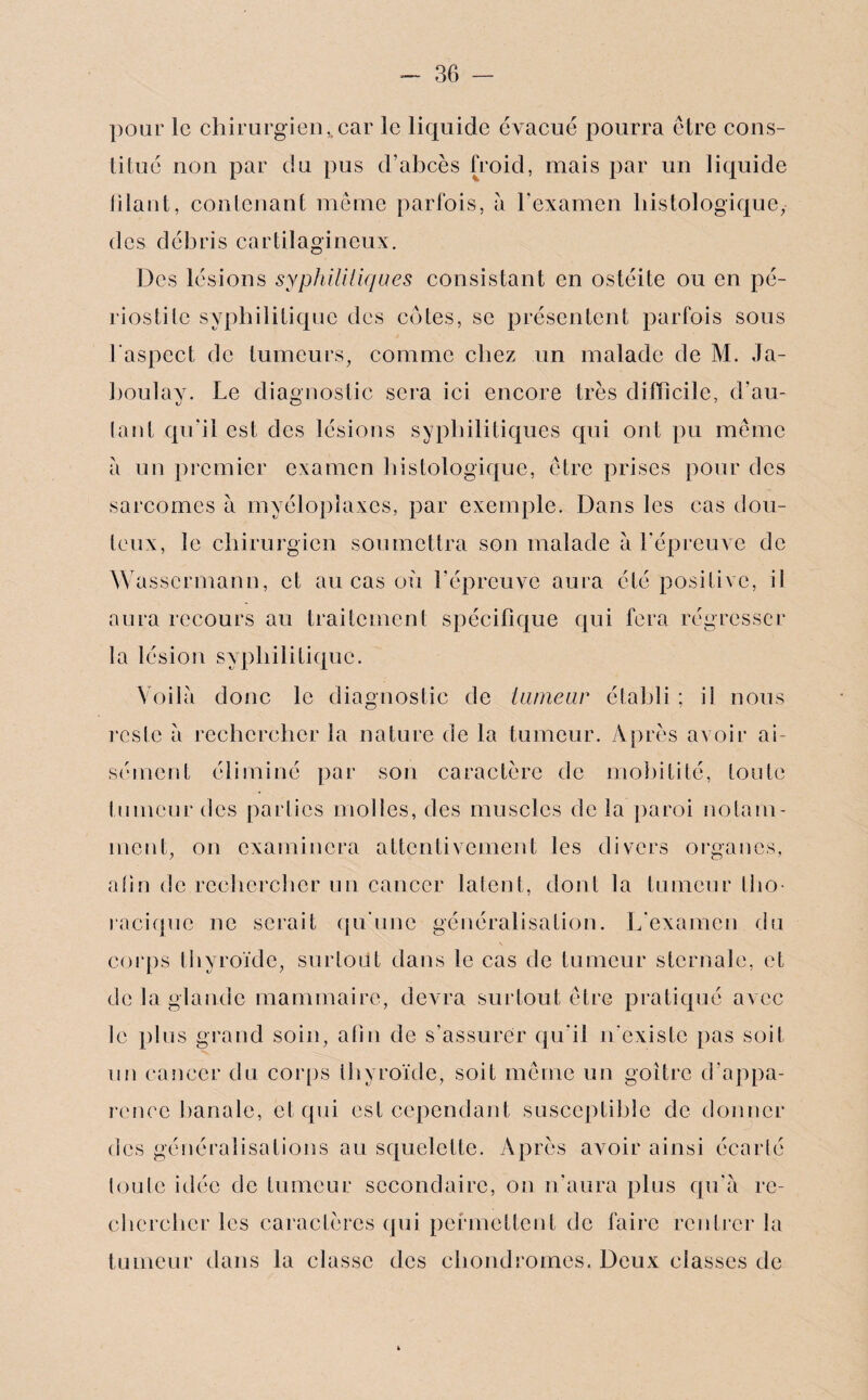 pour le chirurgien,.car le liquide évacué pourra être cons¬ titué non par du pus d’abcès froid, mais par un liquide filant, contenant même parfois, à l’examen histologique, des débris cartilagineux. Des lésions syphilitiques consistant en ostéite ou en pé¬ riostite syphilitique des cotes, se présentent parfois sous l'aspect de tumeurs, comme chez un malade de M. Ja- boulav. Le diagnostic sera ici encore très difficile, d’au- tant qu’il est des lésions syphilitiques qui ont pu même à un premier examen histologique, être prises pour des sarcomes à myélopîaxes, par exemple. Dans les cas dou¬ teux, le chirurgien soumettra son malade à l'épreuve de Wassermann, et au cas où l’épreuve aura été positive, il aura recours au traitement spécifique qui fera régresser la lésion syphilitique. Voilà donc le diagnostic de tumeur établi ; il nous reste à rechercher la nature de la tumeur. Après avoir ai¬ sément éliminé par son caractère de mobilité, toute tumeur des parties molles, des muscles de la paroi notam¬ ment, on examinera attentivement les divers organes, afin de rechercher un cancer latent, dont la tumeur tho¬ racique ne serait qu'une généralisation. L'examen du corps thyroïde, surtout dans le cas de tumeur sternale, et de la glande mammaire, devra surtout être pratiqué avec le plus grand soin, afin de s’assurer qu'il n'existe pas soit un cancer du corps thyroïde, soit même un goitre d’appa¬ rence banale, et qui est cependant susceptible de donner des généralisations au squelette. Après avoir ainsi écarté toute idée de tumeur secondaire, on n’aura plus qu'à re¬ chercher les caractères qui permettent de faire rentrer la tumeur dans la classe des chondromes. Deux classes de